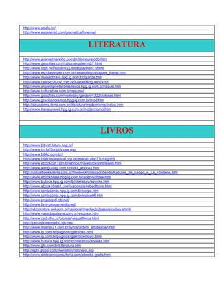 http://www.scielo.br/
http://www.estudenet.com/gramatica/fonema/


                                        LITERATURA
http://www.avanielmarinho.com.br/literaturatodo.htm
http://www.geocities.com/culturaesaber/mb7.html
http://www.idph.net/edulinks/Literatura/index.shtml
http://www.escolavesper.com.br/conteudo/portugues_frame.htm
http://www.mundobrasil.hpg.ig.com.br/quinze.htm
http://www.cearacultural.com.br/Literat/Biog.asp?id=1
http://www.anjoempoetasbrasileiros.hpg.ig.com.br/raquel.htm
http://www.culturatura.com.br/resumo/
http://www.geocities.com/wellesley/garden/4322/autoras.html
http://www.gracilianoramos.hpg.ig.com.br/mod.htm
http://educaterra.terra.com.br/literatura/modernismo/indice.htm
http://www.literaturanet.hpg.ig.com.br/modernismo.htm




                                               LIVROS
http://www.bibvirt.futuro.usp.br/
http://www.bn.br/Script/index.asp
http://www.biblio.com.br/
http://www.bibliotecavirtual.org.br/relacao.php3?codigo=6
http://www.ebookcult.com.br/ebookzine/ebooksontheweb.htm
http://www.webguiasg.com.br/links_ebooks.htm
http://virtualbooks.terra.com.br/freebook/colecaoridendo/Fabulas_de_Esopo_e_La_Fontaine.htm
http://www.ebookbrasil.hpg.ig.com.br/acervo/index.htm
http://www.butuca.hpg.ig.com.br/literatura/ebooks.htm
http://www.ebooksbrasil.com/nacionais/rebeditions.html
http://www.contaconto.hpg.ig.com.br/corpo.htm
http://www.contaconto.hpg.ig.com.br/indice06.htm
http://www.projetopdl.cjb.net/
http://www.livre-pensamento.net/
http://vbookstore.uol.com.br/nacional/machadodeassis/cubas.shtml
http://www.navedapalavra.com.br/resumos.htm
http://www.ced.ufsc.br/bibliote/virtual/livros.html
http://peixinhovermelho.cjb.net/
http://www.feranet21.com.br/livros/ordem_alfabetica/l.htm
http://www.ig.com.br/paginas/igler/links.html
http://www.ig.com.br/paginas/igler/download.html
http://www.butuca.hpg.ig.com.br/literatura/ebooks.htm
http://www.gfs.com.br/Literatura.htm
http://eptv.globo.com/menalton/htm/vest.asp
http://www.distefanoconsultoria.com/ebooks-gratis.htm
 