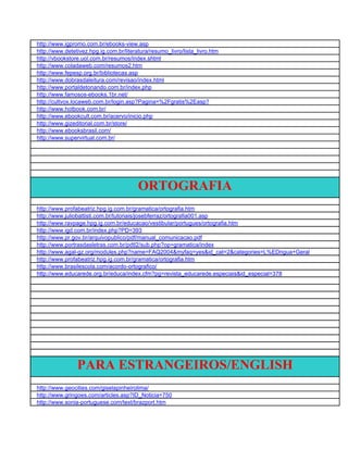 http://www.igpromo.com.br/ebooks-view.asp
http://www.detetivez.hpg.ig.com.br/literatura/resumo_livro/lista_livro.htm
http://vbookstore.uol.com.br/resumos/index.shtml
http://www.coladaweb.com/resumos2.htm
http://www.fepesp.org.br/bibliotecas.asp
http://www.dobrasdaleitura.com/revisao/index.html
http://www.portaldetonando.com.br/index.php
http://www.famosos-ebooks.1br.net/
http://cultvox.locaweb.com.br/login.asp?Pagina=%2Fgratis%2Easp?
http://www.hotbook.com.br/
http://www.ebookcult.com.br/acervo/inicio.php
http://www.gizeditorial.com.br/store/
http://www.ebooksbrasil.com/
http://www.supervirtual.com.br/




                                         ORTOGRAFIA
http://www.profabeatriz.hpg.ig.com.br/gramatica/ortografia.htm
http://www.juliobattisti.com.br/tutoriais/josebferraz/ortografia001.asp
http://www.ravpage.hpg.ig.com.br/educacao/vestibular/portugues/ortografia.htm
http://www.igd.com.br/index.php?PD=393
http://www.pr.gov.br/arquivopublico/pdf/manual_comunicacao.pdf
http://www.portrasdasletras.com.br/pdtl2/sub.php?op=gramatica/index
http://www.agal-gz.org/modules.php?name=FAQ2004&myfaq=yes&id_cat=2&categories=L%EDngua+Geral
http://www.profabeatriz.hpg.ig.com.br/gramatica/ortografia.htm
http://www.brasilescola.com/acordo-ortografico/
http://www.educarede.org.br/educa/index.cfm?pg=revista_educarede.especiais&id_especial=378




                PARA ESTRANGEIROS/ENGLISH
http://www.geocities.com/giselapinheirolima/
http://www.gringoes.com/articles.asp?ID_Noticia=750
http://www.sonia-portuguese.com/text/brazport.htm
 