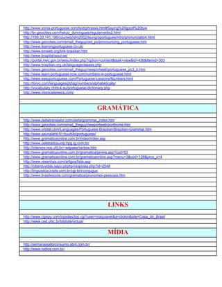 http://www.sonia-portuguese.com/text/phrases.htm#Saying%20good%20bye
http://br.geocities.com/helcio_domingues/regularverbs2.html
http://199.33.141.196/courses/idm2002/leung/oportugues/intro/pronunciation.html
http://www.geocities.com/email_theguy/old_po/pronouncing_portuguese.htm
http://www.learningportuguese.co.uk/
http://www.lonweb.org/link-brasilian.htm
http://www.braziliansoul.se/
http://portal.mec.gov.br/sesu/index.php?option=content&task=view&id=436&Itemid=303
http://www.brazilian.org.uk/languageclasses.php
http://www.geocities.com/email_theguy/newportweb/portuguese_pc3_b.htm
http://www.learn-portuguese-now.com/numbers-in-portuguese.html
http://www.easyportuguese.com/Portuguese-Lessons/Numbers.html
http://forvo.com/languages/pt/tag/numbers/alphabetically/
http://vocabulary.chris-k.eu/portuguese-dictionary.php
http://www.monicateixeira.com/



                                           GRAMÁTICA
http://www.deltatranslator.com/delta/grammar_index.htm
http://www.geocities.com/email_theguy/newportweb/porthome.htm
http://www.orbilat.com/Languages/Portuguese-Brazilian/Brazilian-Grammar.htm
http://www.saunalahti.fi/~huuhilo/portuguese/
http://www.gramaticaonline.com.br/index/index.asp
http://www.osletradosunip.hpg.ig.com.br/
http://intervox.nce.ufrj.br/~edpaes/verbos.htm
http://www.gramaticaonline.com.br/gramatica/janela.asp?cod=53
http://www.gramaticaonline.com.br/gramaticaonline.asp?menu=3&cod=129&prox_x=4
http://www.resenhas.com/artigos/lista.asp
http://ciberduvidas.sapo.pt/php/resposta.php?id=2548
http://linguistica.insite.com.br/cgi-bin/conjugue
http://www.brasilescola.com/gramatica/pronomes-pessoais.htm




                                                 LINKS
http://www.cgispy.com/topsites/top.cgi?user=maquiavel&a=clickin&site=Casa_do_Brasil
http://www.ced.ufsc.br/bibliote/virtual/


                                                 MÍDIA
http://semanaisaltoconsumo.abril.com.br/
http://www.radios.com.br/
 