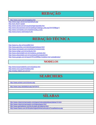 REDAÇÃO
   http://www.cave.com.br/pagdica.htm
http://www.mgar.vet.br/normas/default.asp
http://acd.ufrj.br/~pead/
http://www.secrel.com.br/usuarios/tiger/apostila.htm
http://www.educacional.com.br/catalogo/catalogo_lista.asp?id=535&pg=1
http://www.normaweb.com.br/pt/demo/ata_6.php
http://www.ensino.net/imeilzo4.cfm



                                REDAÇÃO TÉCNICA
http://www.bu.ufsc.br/home982.html
http://www.geocities.com/clerioborges/redacao.html
http://www.normaweb.com.br/pt/demo/modulo3.php
http://www.redigir.com.br/conteudo.htm
http://www.sitecontabil.com.br/modelos_contrato.htm
http://www.sitecontabil.com.br/contratos/Contrato22.htm
http://www.google.com.br/search?hl=pt-BR&q=modelos+de+cartas&meta=


                                                MODELOS
http://www.toscanodebrito.com.br/padrao.htm
http://www.crcrs.org.br/modelos.htm
http://ineskp.vilabol.uol.com.br/


                                             SEARCHERS
  http://www.achem.com.br/aviso.asp

  http://www.zarp.net/default.asp?ref=0415




                                              SÍLABAS
  http://www.roteiroromanceado.com/jogos/misturadesilabas/silabas10.html
  http://www.roteiroromanceado.com/jogos/jogos.html
  http://www.gamedesire.com/la-pt,jogos-de.palavra.html
  http://www.fulano.com.br/Scripts/JogosOnline/Letroca/LeTrocaAbertura.asp
 