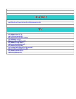 TEATRO
http://fabenibrasil.vilabol.uol.com.br/indexpecasteatrais.htm




                                                        TV
http://www.redetv.com.br/
http://tv4all.com/portal.htm
http://www.canal21cascavel.com.br/
http://www.alltv.com.br/
http://www.redemundial.com.br/
http://www.radiobras.gov.br/
http://www.redewebtv.com.br/#
http://www.tvjustica.gov.br/
http://portalamazonia.globo.com/amazonsat/
http://www.tvmix.com.br/index3.html
http://www.tvgalega.com.br/
http://www.radios.com.br/
 
