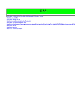 RSS
http://www1.folha.uol.com.br/folha/informatica/ult124u16829.shtml
http://rss.uol.com.br/
http://www.feeds.com.br/
http://www.estadao.com.br/ext/rss/index.htm
http://www.rnp.br/rss/rss-sobre.html
http://www.bloglines.com/sub/http://www.wcc.vccs.edu/services/rssify/rssify.php?url=http%3A%2F%2Fplaneta.terra.com.br%2
http://www.ufg.br/
http://www.uern.br/
http://www.ellerni.org/drupal/
 