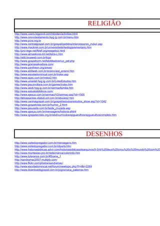 RELIGIÃO
http://www.users.bigpond.com/rdoolan/activities.html
http://www.onovotestamento.hpg.ig.com.br/menu.htm
http://www.pcra.org.br
http://www.centralgospel.com.br/gospel/pedidos/intercessores_incluir.asp
http://www.macknet.com.br/universidade/teologia/ementario.htm
http://pro-rege.net/fitref.org/exegetico.html
http://www.almaslivres.kit.net/letra-c.htm
http://sbb.locaweb.com.br/loja/
http://www.gospelcom.net/labibliadice/cur_pel.php
http://www.graciasalvadora.com/
http://www.pantheon.org/areas/
http://www.ebdweb.com.br/ensino/est_ensino.htm
http://www.escoladominical.com.br/index.asp
http://www.apec.com.br/index2.htm
http://www.umadet.hpg.ig.com.br/LinksEstudos.htm
http://www.jesusvoltara.com.br/games/index.htm
http://www.iasdi.hpg.ig.com.br/sermaofamilia.htm
http://www.estudosbiblicos.com/
http://www.ejesus.com.br/sermao/V2/sermao.asp?id=1505
http://letrassantas.vilabol.uol.com.br/ebooks2.htm
http://www.centralgospel.com.br/gospel/estudos/estudos_show.asp?id=1042
http://www.gospelvida.com.br/humor_2.html
http://www.jesussite.com.br/teste_cruzada.asp
http://www.ajesus.com.br/mensagens/historia.shtml
http://www.igrejadecristo.org.br/ebd/curriculos/spguarulhos/spguarulhoscompleto.htm




                                                          DESENHOS
http://www.ositedopregador.com.br/mensagens.htm
http://www.ositedopregador.com.br/cliparts.htm
http://www.historiasbiblicas.advir.com/historiasbiblicassitearquivos/0-3/rb%20deus%20criou%20o%20mundo%20com%20
http://www.montesiao.pro.br/redecrianca/colorindo.htm
http://www.luteranos.com.br/#Scene_1
http://sandramac2007.multiply.com/
http://www.flickr.com/photos/sandramac/
http://www.escoladominical.net/forum/viewtopic.php?f=4&t=2269
http://www.downloadsgospel.com.br/jogos/caca_palavras.htm
 