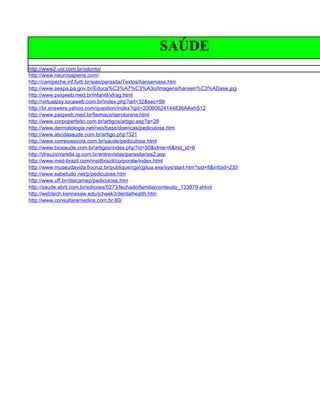 SAÚDE
http://www2.uol.com.br/odonto/
http://www.neurosapiens.com/
http://campeche.inf.furb.br/sias/parasita/Textos/hanseniase.htm
http://www.sespa.pa.gov.br/Educa%C3%A7%C3%A3o/Imagens/hansen%C3%ADase.jpg
http://www.psiqweb.med.br/infantil/xfrag.html
http://virtualpsy.locaweb.com.br/index.php?art=32&sec=99
http://br.answers.yahoo.com/question/index?qid=20060624144836AAxhS12
http://www.psiqweb.med.br/farmaco/serotonina.html
http://www.corpoperfeito.com.br/artigos/artigo.asp?a=28
http://www.dermatologia.net/neo/base/doencas/pediculose.htm
http://www.abcdasaude.com.br/artigo.php?321
http://www.correioescola.com.br/saude/pediculose.html
http://www.biosaude.com.br/artigos/index.php?id=50&idme=6&ind_id=6
http://drauziovarella.ig.com.br/entrevistas/parasitarias2.asp
http://www.msd-brazil.com/msdbrazil/corporate/index.html
http://www.museudavida.fiocruz.br/publique/cgi/cgilua.exe/sys/start.htm?sid=8&infoid=235
http://www.sabetudo.net/p/pediculose.htm
http://www.uff.br/disicamep/pediculose.htm
http://saude.abril.com.br/edicoes/0273/fechado/familia/conteudo_133879.shtml
http://webtech.kennesaw.edu/jcheek3/dentalhealth.htm
http://www.consultaremedios.com.br:80/
 