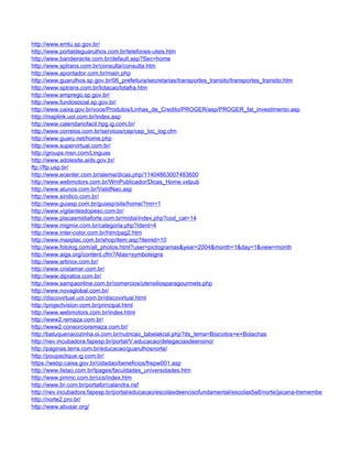 http://www.emtu.sp.gov.br/
http://www.portaldeguarulhos.com.br/telefones-uteis.htm
http://www.bandeirante.com.br/default.asp?Sec=home
http://www.sptrans.com.br/consulta/consulta.htm
http://www.apontador.com.br/main.php
http://www.guarulhos.sp.gov.br/06_prefeitura/secretarias/transportes_transito/transportes_transito.htm
http://www.sptrans.com.br/lotacao/lotafra.htm
http://www.emprego.sp.gov.br/
http://www.fundosocial.sp.gov.br/
http://www.caixa.gov.br/voce/Produtos/Linhas_de_Credito/PROGER/asp/PROGER_fat_investimento.asp
http://maplink.uol.com.br/index.asp
http://www.calendariofacil.hpg.ig.com.br/
http://www.correios.com.br/servicos/cep/cep_loc_log.cfm
http://www.guaru.net/home.php
http://www.supervirtual.com.br/
http://groups.msn.com/Linguas
http://www.adolesite.aids.gov.br/
ftp://ftp.usp.br/
http://www.ecenter.com.br/alema/dicas.php/11404863007483600
http://www.webmotors.com.br/WmPublicador/Dicas_Home.vxlpub
http://www.alunos.com.br/ValidNao.asp
http://www.sindico.com.br/
http://www.guiasp.com.br/guiasp/site/home/?mn=1
http://www.vigilantesdopeso.com.br/
http://www.placasmidiaforte.com.br/midia/index.php?cod_cat=14
http://www.migmix.com.br/categoria.php?ident=4
http://www.inter-color.com.br/htm/pag2.htm
http://www.maxplac.com.br/shop/item.asp?itemid=10
http://www.fotolog.com/all_photos.html?user=pictogramas&year=2004&month=1&day=1&view=month
http://www.aiga.org/content.cfm?Alias=symbolsigns
http://www.artinox.com.br/
http://www.cristamar.com.br/
http://www.dipratos.com.br/
http://www.sampaonline.com.br/comercios/utensiliosparagourmets.php
http://www.novaglobal.com.br/
http://discovirtual.uol.com.br/discovirtual.html
http://projectvision.com.br/principal.html
http://www.webmotors.com.br/index.html
http://www2.remaza.com.br/
http://www2.consorcioremaza.com.br/
http://batuquenacozinha.oi.com.br/nutricao_tabelakcal.php?ds_tema=Biscoitos+e+Bolachas
http://nev.incubadora.fapesp.br/portal/V.educacao/delegaciasdeensino/
http://paginas.terra.com.br/educacao/guarulhosnorte/
http://poupaclique.ig.com.br/
https://webp.caixa.gov.br/cidadao/beneficios/frepw001.asp
http://www.listao.com.br/lpages/faculdades_universidades.htm
http://www.pmmc.com.br/ccs/index.htm
http://www.br.com.br/portalbr/calandra.nsf
http://nev.incubadora.fapesp.br/portal/educacao/escolasdeencisofundamental/escolas5a8/norte/jacana-tremembe
http://norte2.pro.br/
http://www.abusar.org/
 