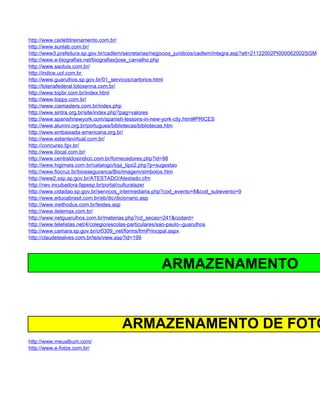 http://www.carlettitreinamento.com.br/
http://www.sunlab.com.br/
http://www3.prefeitura.sp.gov.br/cadlem/secretarias/negocios_juridicos/cadlem/integra.asp?alt=21122002PI000062002SGM
http://www.e-biografias.net/biografias/jose_carvalho.php
http://www.saoluis.com.br/
http://indice.uol.com.br
http://www.guarulhos.sp.gov.br/01_servicos/cartorios.html
http://loteriafederal.lotosenna.com.br/
http://www.topbr.com.br/index.html
http://www.toppy.com.br/
http://www.ciamasters.com.br/index.php
http://www.sintra.org.br/site/index.php?pag=valores
http://www.spanishnewyork.com/spanish-lessons-in-new-york-city.html#PRICES
http://www.alumni.org.br/portugues/bibliotecas/bibliotecas.htm
http://www.embaixada-americana.org.br/
http://www.estantevirtual.com.br/
http://concurso.fgv.br/
http://www.ilocal.com.br/
http://www.centraldosindico.com.br/fornecedores.php?id=98
http://www.higimais.com.br/catalogo/loja_tipo2.php?p=sugestao
http://www.fiocruz.br/biosseguranca/Bis/imagem/simbolos.htm
http://www2.ssp.sp.gov.br/ATESTADO/Atestado.cfm
http://nev.incubadora.fapesp.br/portal/culturalazer
http://www.cidadao.sp.gov.br/servicos_intermediaria.php?cod_evento=8&cod_subevento=9
http://www.educabrasil.com.br/eb/dic/dicionario.asp
http://www.methodus.com.br/testes.asp
http://www.itelemax.com.br/
http://www.netguarulhos.com.br/materias.php?cd_secao=241&codant=
http://www.telelistas.net/4/colegio/escolas-particulares/sao-paulo--guarulhos
http://www.camara.sp.gov.br/cr0309_net/forms/frmPrincipal.aspx
http://claudetealves.com.br/leis/view.asp?id=199




                                                     ARMAZENAMENTO



                                     ARMAZENAMENTO DE FOTO
http://www.meualbum.com/
http://www.e-fotos.com.br/
 