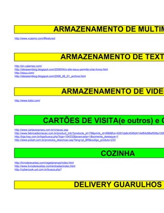 ARMAZENAMENTO DE MULTIM
http://www.vcasmo.com/#featured




                                      ARMAZENAMENTO DE TEXT
http://en.calameo.com/
http://ideiasemblog.blogspot.com/2008/04/o-site-issuu-permite-criar-livros.html
http://issuu.com/
http://ideiasemblog.blogspot.com/2008_06_01_archive.html




                                       ARMAZENAMENTO DE VIDEO
http://www.totlol.com/




                         CARTÕES DE VISITA(e outros) e C
http://www.cartaoexpress.com.br/criacao.asp
http://www.fabricadecriacao.com.br/product_info?products_id=78&prints_id=686&fcs=4291da8c4546d414ef64d96ef508a1006
http://loja.tray.com.br/loja/busca.php?loja=104332&avancada=1&somente_destaque=1
http://www.poliart.com.br/produtos_descricao.asp?lang=pt_BR&codigo_produto=233




                                                                         COZINHA
http://livrodereceitas.com/vegetarianas/index.html
http://www.livrodereceitas.com/entradas/index.html
http://cybercook.uol.com.br/busca.php?




                                                  DELIVERY GUARULHOS
 