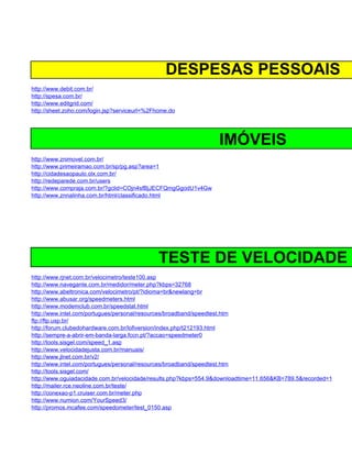 DESPESAS PESSOAIS
http://www.debit.com.br/
http://spesa.com.br/
http://www.editgrid.com/
http://sheet.zoho.com/login.jsp?serviceurl=%2Fhome.do




                                                                 IMÓVEIS
http://www.znimovel.com.br/
http://www.primeiramao.com.br/sp/pg.asp?area=1
http://cidadesaopaulo.olx.com.br/
http://redeparede.com.br/users
http://www.compraja.com.br/?gclid=COjn4sfBjJECFQmgGgodU1v4Gw
http://www.znnalinha.com.br/html/classificado.html




                                              TESTE DE VELOCIDADE
http://www.rjnet.com.br/velocimetro/teste100.asp
http://www.navegante.com.br/medidor/meter.php?kbps=32768
http://www.abeltronica.com/velocimetro/pt/?idioma=br&newlang=br
http://www.abusar.org/speedmeters.html
http://www.modemclub.com.br/speedstat.html
http://www.intel.com/portugues/personal/resources/broadband/speedtest.htm
ftp://ftp.usp.br/
http://forum.clubedohardware.com.br/lofiversion/index.php/t212193.html
http://sempre-a-abrir-em-banda-larga.fccn.pt/?accao=speedmeter0
http://tools.sisgel.com/speed_1.asp
http://www.velocidadejusta.com.br/manuais/
http://www.jlnet.com.br/v2/
http://www.intel.com/portugues/personal/resources/broadband/speedtest.htm
http://tools.sisgel.com/
http://www.oguiadacidade.com.br/velocidade/results.php?kbps=554.9&downloadtime=11.656&KB=789.5&recorded=1
http://mailer.rce.neoline.com.br/teste/
http://conexao-p1.cruiser.com.br/meter.php
http://www.numion.com/YourSpeed3/
http://promos.mcafee.com/speedometer/test_0150.asp
 