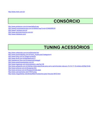 http://www.mixtv.com.br/




                                                                CONSÓRCIO
http://www.embracon.com.br/new/default.asp
http://www2.empresasremaza.com.br/default.asp?cmd=CONSORCIO
http://www1.remaza.com.br/
http://www.aymoreconsorcio.com.br/
http://www.rodobens.com/




                                                  TUNING ACESSÓRIOS
http://www.celtaclube.com.br/col2shande.htm
http://www.personalparts.com.br/carro_mostra.php?categoria=4
http://www.torky.com.br/?page=produtos
http://www.shutt.com.br/loja/abertura/v1/
http://webserver.4me.com.br/wwwroot/metagal/
http://www.parachoquexpress.com.br/
http://www.regescap.com.br/produtos/p-c.asp?pc=36
http://www.yetisports.com.br/ofertas-rodas-esportivas-para-carro-caminhonete-roda-aro-15-16-17-19-orbital-c2238p10mlb
http://www.turbocar.com.br/dicasprep.htm
http://www.sinoscar.com.br/AcessorioCelta.aspx
http://www.carrosemotos.net/1776/Tuning
http://www.megaofertas.net/ofertas/MLB-Acessorios-para-Veiculos-5672.html
 