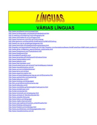 VÁRIAS LÍNGUAS
http://www.word2word.com/coursead.html
http://www.bcnlanguages.com/espanol/indextestnivel.htm
http://h.webring.com/webring?ring=orthography;list
http://www.informatika.bf.uni-lj.si/magus.html
http://www.rhymezone.com/r/dz.cgi?cmd=change
http://kfla.lawrence.com/themelinks.htm#Fashion%20&%20Clothing
http://www2.ice.usp.ac.jp/wklinger/eslgames.htm
http://www.lexscripta.com/desktop/dictionaries/slang.html
http://lingolex.com/spanishlink/FrameIt.cgi?Url=http://lingolex.com/translationsoftware.htm&FooterSize=90&FooterLocation=2
http://www.gfmer.ch/Medical_search/General_dictionaries.html
http://www.foreignword.com/Tools/dictsrch.htm
http://www.foreignword.biz/
http://translation2.paralink.com/
http://www.terravista.pt/PortoSanto/8142/indice18.htm
http://www.freetranslation.com/
http://www.babylon.com/
http://www.free-translator.com/
http://movel.wired.lycos.com.br/srch/?cat=brdir&query=tradutor
http://www.meusdicionarios.com.br/
http://www.uol.com.br/bibliot/dicionar/
http://www.terra.com.br/dics/
http://www.espanhol.org/dic.htm
http://www.armazemdapesquisa.hpg.ig.com.br/Dicionarios.htm
http://www.systranlinks.com/systran/cgi
http://babel.altavista.com/tr?
http://www.travlang.com/languages/
http://bib.us.es/referencia/diccionarios.asp
http://world.altavista.com/tr
http://www.myriobiblos.gr/texts/english/makriyannis.html
http://www.smartphrase.com/
http://tv4all.com/portal.htm
http://www.homenett.com.br/pesquisa.html
http://www.archesis.it/~bbo/doc/dizvela.htm
http://www.vessella.it/eng.asp
http://www.fodors.com/language/
http://www.virgilio.it/servizi/verbi/
http://www.nypl.org/branch/central_units/d/f/useful.htm
http://www.freelang.net/espanol/
http://www.freedict.com/onldict/jap.html
http://www.yourdictionary.com/languages/altaic.html
http://www.meusdicionarios.com.br/
 