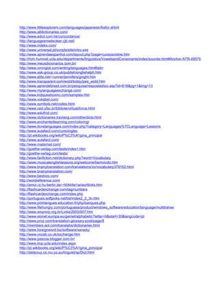 http://www.littleexplorers.com/languages/japanese/Aisfor.shtml
http://www.alldictionaries.com/
http://www.edict.com.hk/concordance/
http://languagesmadeclear.cjb.net/
http://www.indekx.com/
http://www.universal.pt/scripts/site/intro.exe
http://www.aprendaespanhol.com/layout.php?page=cursosonline.htm
http://hctv.humnet.ucla.edu/departments/linguistics/VowelsandConsonants/index/sounds.html#Anchor-ATR-49575
http://www.meusdicionarios.com.br/
http://www.omniglot.com/writing/languages.htm#latin
http://www.ask-group.co.uk/publish/englishalph.htm
http://www.elite.net/~runner/jennifers/gnight.htm
http://www.transparent.com/wotd/today/pee_wotd.htm
http://www.aprendebrasil.com.br/pesquisa/respostadisci.asp?id=618&pg=1&img=13
http://www.mylanguageexchange.com/
http://www.kidsjukeboxinc.com/samples.htm
http://www.vokabel.com/
http://www.symbols.net/codes.html
http://www.ced.ufsc.br/bibliote/virtual/livros.html
http://www.edufind.com/
http://www.dictionaries.travlang.com/otherdicts.html
http://www.enchantedlearning.com/coloring/
http://www.ilovelanguages.com/index.php?category=Languages%7CLanguage+Lessons
http://www.aulafacil.com/cursoingles
http://pt.wikibooks.org/wiki/P%C3%A1gina_principal
http://www.aulafacil.com/
http://www.mailxmail.com/
http://goethe-verlag.com/tests/index1.htm
http://goethe-verlag.com/tests/
http://www.fanfiction.net/dictionary.php?word=Vocabulary
http://www.musicalenglishlessons.org/welcome/bemvindo.htm
http://www.brainytranslation.com/translations/vo/vocabulary379162.html
http://www.brainytranslation.com/
http://www.bestvoc.com/
http://wordreference.com/
http://amor.rz.hu-berlin.de/~h0444e1w/wortlinks.htm
http://flashcardexchange.com/tag/numbers
http://flashcardexchange.com/index.php
http://portugues.softpicks.net/list/index2_3_3n.htm
http://www.primlangues.education.fr/php/banques.php
http://www.filehungry.com/portuguese/product/windows_software/education/language/multitranse
http://www.sinprorp.org.br/Links/2003/007.htm
http://www.eionet.europa.eu/gemet/alphabetic?letter=0&start=30&langcode=pt
http://www.proz.com/translation-glossary-post/page/8
http://members.aol.com/translatrs/dictionaries.html
http://www.foreignword.biz/software/xanadu/
http://www.vocab.co.uk/exchange.htm
http://www.pascoa.blogger.com.br/
http://www.lmp.ucla.edu/index.aspx
http://pt.wikibooks.org/wiki/P%C3%A1gina_principal
http://delacruz.cs.mu.oz.au/linguist/sp/Dict.html
 