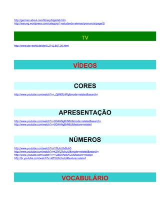 http://german.about.com/library/blgerlab.htm
http://earung.wordpress.com/category/1-estudando-alemao/pronuncia/page/2/




                                                      TV
http://www.dw-world.de/dw/0,2142,607,00.html




                                               VÍDEOS


                                                CORES
http://www.youtube.com/watch?v=_QjlN0fL4Pg&mode=related&search=




                                   APRESENTAÇÃO
http://www.youtube.com/watch?v=0G4ANgBrN8U&mode=related&search=
http://www.youtube.com/watch?v=0G4ANgBrN8U&feature=related




                                               NÚMEROS
http://www.youtube.com/watch?v=YOuhL8vBuh0
http://www.youtube.com/watch?v=k2IYUXchuiU&mode=related&search=
http://www.youtube.com/watch?v=1GBSANs6ACU&feature=related
http://br.youtube.com/watch?v=k2IYUXchuiU&feature=related




                                      VOCABULÁRIO
 