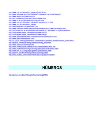 http://www.info.pro.br/instituto_steiger/8/83s/836.htm
http://www.universal.pt/scripts/site/GuiaConversacao.exe/Indice?lingua=3
http://www.serve.com/shea/food.htm
http://gbs.okstate.edu/exercises/ch4ex1/ch4ex1.htm
http://www.ex.ac.uk/german/abinitio/chap5-8.html
http://www.info.pro.br/instituto_steiger/9/91visual/326215.html
http://www.info.pro.br/instituto_steiger/
http://goethe-verlag.com/tests/index1.htm
http://www.uni-mainz.de/FB/Medizin/Anatomie/workshop/Vokabular/InhaltE.html
http://culturitalia.uibk.ac.at/hispanoteca/Vokabular/VOCABULARIO-Eingangsseite.htm
http://flashcardexchange.com/flashcards/view/358002
http://flashcardexchange.com/flashcards/view/356063
http://www.germanfortravellers.com/learn/lesson/vocab/colours.htm
http://www.germanfortravellers.com/
http://br.syvum.com/cgi/online/serve.cgi/idiomas/vocabulario/German/animals_aquatic.tdf?0
http://german.about.com/library/anfang/blanfang_inhalt.htm
http://www.atantot.com/german.htm
http://www.aulafacil.com/Aleman1/CursoAleman/IndexClases.htm
http://www.enchantedlearning.com/languages/german/Numbers.shtml
http://www.bbc.co.uk/languages/german/lj/intros/index.shtml
http://german.about.com/library/anfang/blanfang01.htm
http://www.youtube.com/watch?v=kli3EohEG4g&feature=related




                                             NÚMEROS
http://german.about.com/library/anfang/blanfang07.htm
 