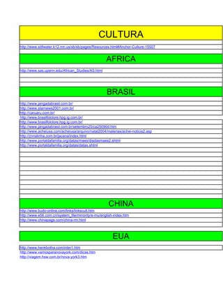 CULTURA
http://www.stillwater.k12.mn.us/sb/sb/pages/Resources.html#Anchor-Culture-15507


                                                   AFRICA
http://www.sas.upenn.edu/African_Studies/AS.html




                                                   BRASIL
http://www.jangadabrasil.com.br/
http://www.starnews2001.com.br/
http://caruaru.com.br/
http://www.brasilfolclore.hpg.ig.com.br/
http://www.brasilfolclore.hpg.ig.com.br/
http://www.jangadabrasil.com.br/setembro25/ca25090d.htm
http://www.acheiusa.com/acheiusa/arquivo/natal2004/materias/achei-noticia2.asp
http://znnalinha.com.br/jacana/index.html
http://www.portaldafamilia.org/datas/maes/diadasmaes2.shtml
http://www.portaldafamilia.org/datas/datas.shtml




                                                    CHINA
http://www.budo-online.com/links/linkscult.htm
http://www.e56.com.cn/system_file/minority/e-mu/english-index.htm
http://www.chinapage.com/china-rm.html



                                                       EUA
http://www.henkbotha.com/inter1.htm
http://www.vamosparanovayork.com/dicas.htm
http://viagem.hsw.com.br/nova-york3.htm
 