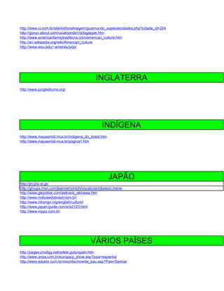 http://www.ci.com.br/site/editorialviagem/guiamundo_especialcidades.php?cidade_id=204
http://gonyc.about.com/cs/atozinde1/a/bigapple.htm
http://www.americanfamilytraditions.com/american_culture.htm
http://en.wikipedia.org/wiki/American_culture
http://www.wsu.edu/~amerstu/pop/




                                            INGLATERRA
http://www.jungledrums.org/




                                               INDÍGENA
http://www.mayasmidi.mus.br/indigena_do_brasil.htm
http://www.mayasmidi.mus.br/pagina1.htm




                                                     JAPÃO
http://jin.jcic.or.jp/
http://groups.msn.com/jeannenomichi/vocabulariobasico.msnw
http://www.geocities.com/aekos/e_okinawa.htm
http://www.noticiasdobrasil.com.br/
http://www.nihongo.org/english/culture/
http://www.japan-guide.com/e/e2123.html
http://www.nippo.com.br/




                                         VÁRIOS PAÍSES
http://pages.prodigy.net/arlete.guto/spain.htm
http://www.ansa.com.br/europa/p_show.asp?pais=espanha
http://www.edukbr.com.br/mochila/mirante_bau.asp?Pais=Samoa
 