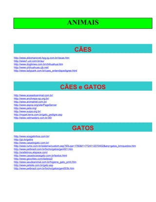 ANIMAIS


                                                 CÃES
http://www.aldomariovet.hpg.ig.com.br/racas.htm
http://www1.uol.com.br/au/
http://www.dogtimes.com.br/chihuahua.htm
http://www.chihuahuas.cjb.net/
http://www.ladypark.com.br/caes_entendapedigree.html




                                        CÃES e GATOS
http://www.acasadoanimal.com.br/
http://www.anclivepa-sp.org.br/
http://www.animalnet.com.br/
http://www.aspca.org/site/PageServer
http://www.peta.org/
http://www.suipa.org.br/
http://mypet.terra.com.br/gato_pedigre.asp
http://www.vetmasters.com.br:80/



                                               GATOS
http://www.sosgatinhos.com.br/
http://go.to/gatos
http://www.casadogato.com.br/
http://www.rumo.com.br/sistema/custom.asp?IDLoja=1760&Y=7724112070402&arq=gatos_brinquedos.htm
http://www.petbrazil.com.br/bicho/gatos/gen001.htm
http://sosfelinos.atspace.com/
http://www.casadocaoegato.com.br/textos.html
http://www.geocities.com/dadeia2/
http://www.saudeanimal.com.br/higiene_gato_print.htm
http://www.petsite.com.br/gato.asp
http://www.petbrazil.com.br/bicho/gatos/gen003b.htm
 