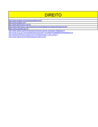 DIREITO
http://www.profpito.com/doutrinabrasileira.html
http://www.profpito.com/
http://www.bibvirt.futuro.usp.br/
http://www.bibvirt.futuro.usp.br/textos/humanas/legislacao/codpenal/codpenal.html
https://www.planalto.gov.br/
http://www.oabsp.org.br/comissoes/comissoes.asp?id_comissao=15&opcao=4
http://www.al.sp.gov.br/portal/site/alesp/menuitem.57cc83874c0586856535409df20041ca/
http://direitoprimeiroano.spaces.live.com/default.aspx?_c02_owner=1
http://www.soleis.adv.br/redacaoatosnormativos.htm
 