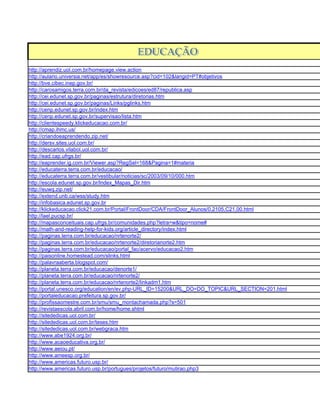 http://aprendiz.uol.com.br/homepage.view.action
http://aulario.universia.net/app/es/showresource.asp?cid=102&langid=PT#objetivos
http://bve.cibec.inep.gov.br/
http://carosamigos.terra.com.br/da_revista/edicoes/ed87/republica.asp
http://cei.edunet.sp.gov.br/paginas/estrutura/diretorias.htm
http://cei.edunet.sp.gov.br/paginas/Links/pglinks.htm
http://cenp.edunet.sp.gov.br/index.htm
http://cenp.edunet.sp.gov.br/supervisao/lista.htm
http://clientespeedy.klickeducacao.com.br/
http://cmap.ihmc.us/
http://criandoeaprendendo.zip.net/
http://dersv.sites.uol.com.br/
http://descarlos.vilabol.uol.com.br/
http://ead.cap.ufrgs.br/
http://eaprender.ig.com.br/Viewer.asp?RegSel=168&Pagina=1#materia
http://educaterra.terra.com.br/educacao/
http://educaterra.terra.com.br/vestibular/noticias/sc/2003/09/10/000.htm
http://escola.edunet.sp.gov.br/Index_Mapas_Dir.htm
http://euwq.zip.net/
http://extend.unb.ca/wss/study.htm
http://infobasica.edunet.sp.gov.br
http://klickeducacao.click21.com.br/Portal/FrontDoor/CDA/FrontDoor_Alunos/0,2105,C21,00.html
http://lael.pucsp.br/
http://mapasconceituais.cap.ufrgs.br/comunidades.php?letra=w&tipo=nome#
http://math-and-reading-help-for-kids.org/article_directory/index.html
http://paginas.terra.com.br/educacao/nrtenorte2/
http://paginas.terra.com.br/educacao/nrtenorte2/diretorianorte2.htm
http://paginas.terra.com.br/educacao/portal_fac/acervo/educacao2.htm
http://paisonline.homestead.com/slinks.html
http://palavraaberta.blogspot.com/
http://planeta.terra.com.br/educacao/denorte1/
http://planeta.terra.com.br/educacao/nrtenorte2/
http://planeta.terra.com.br/educacao/nrtenorte2/linkadm1.htm
http://portal.unesco.org/education/en/ev.php-URL_ID=15200&URL_DO=DO_TOPIC&URL_SECTION=201.html
http://portaleducacao.prefeitura.sp.gov.br/
http://profissaomestre.com.br/smu/smu_montachamada.php?s=501
http://revistaescola.abril.com.br/home/home.shtml
http://sitededicas.uol.com.br/
http://sitededicas.uol.com.br/teses.htm
http://sitededicas.uol.com.br/webgraca.htm
http://www.abe1924.org.br/
http://www.acaoeducativa.org.br/
http://www.aeiou.pt/
http://www.ameesp.org.br/
http://www.americas.futuro.usp.br/
http://www.americas.futuro.usp.br/portugues/projetos/futuro/mutirao.php3
 