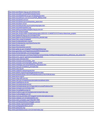 http://www.eprofessor.hpg.ig.com.br/inicio.htm
http://www.escolabr.com/portal/modules/news/
http://www.escoladafamilia.sp.gov.br/destaques.html
http://www.escolafuturo.com.br/novo/POR_MENU.HTM
http://www.escolanet.com.br/
http://www.escolanet.com.br/links/links_abert.html
http://www.escolaon.w3.to/
http://www.escolaquevale.org.br/subhomeprojeto.htm
http://www.escolasempartido.org/
http://www.eteducacaoetecnologias.hpg.ig.com.br/
http://www.fae.ufmg.br/ceale
http://www.fae.ufmg.br:8081/Ceale/rede/projeto.2005-05-13.9408751013?menu=descricao_projeto
http://www.fapaemg.hpg.ig.com.br/index2.html
http://www.fapems.org.br/ensino/constituinte_escolar.asp
http://www.fclar.unesp.br/petped/
http://www.fundacaolemann.org.br/
http://www.fundacaoorsa.org.br/port/home.htm
http://www.futuro.usp.br/
http://www.futuroeventos.com.br/
http://www.gdae.sp.gov.br/gdae/PortalGdae/Default.jsp
http://www.geocities.com/CapeCanaveral/4812/index2.htm
http://www.homemdemello.com.br/psicologia/
http://www.horarioescolar.com/hesc/helpOnLine/sachehelp.htm#sachehelp/parametros_atribuicao_de_aulas.htm
http://www.icmc.usp.br/~german/universidade.html
http://www.icsei.net/icsei.html
http://www.inclusao.com.br/index_.htm
http://www.inclusao.com.br/projeto_textos_23.htm
http://www.indiaaigo.com.br/portal/dicas_educacao.htm
http://www.inep.gov.br/default_principal.asp
http://www.ines.org.br/
http://www.intelecto.net/portugues.htm
http://www.kidlink.org/portuguese/general/intro.html
http://www.klickeducacao.com.br/Portal/Alunos/0,2105,POR,00.html
http://www.lema.org.br/
http://www.mbg.ubbi.com.br/
http://www.mec.gov.br/seed/tvescola/cadernos/default.shtm
http://www.mestreduca.ufu.br/
http://www.microeducacao.pro.br/
http://www.microeducacao.pro.br/AgendaConcursosPublicos.htm
http://www.miniweb.com.br/index.html
http://www.movadigital.pucsp.br/
http://www.multirio.rj.gov.br/nosdaescola/revista/index.asp
http://www.mutiraodigital.com.br/
http://www.ncsl.org.uk/index.cfm?pageid=randd-international-icsei
http://www.netdata.com.br/ieeb/ieeblink.htm
http://www.ola3.com/pitem.asp?nItemID=7891
http://www.oprofessordofuturo.blogger.com.br/
http://www.oseias.org/modules/news/
http://www.pedagogiaemfoco.pro.br
http://www.pesquisa.org/
http://www.planetaeducacao.com.br/new/index.asp
 