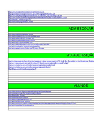 http://www.redebrasileiradetransdisciplinaridade.net/
http://pontodeencontro.proinfo.mec.gov.br/PedagogiadeProjetos.ppt
http://www.projetospedagogicosdinamicos.kit.net/index_arquivos/Page325.htm
http://www.oboulo.com/details.php?action=details&idDoc=22203&documentId=22203
http://denorte1.edunet.sp.gov.br/
http://www.pedagogiaemfoco.pro.br/



                                                                                       ADM ESCOLAR
http://www.pedagogiaemfoco.pro.br
http://www.fapaemg.hpg.ig.com.br/index2.html
http://www.sitescola.com.br/index.asp
http://www.impressosescolares.com.br/
http://www.taip.com.br/impress.htm
http://www.santoandre.sp.gov.br/bn_conteudo.asp?cod=4917
http://www.oeducador.net/educador/index.htm
http://www.aulalivre.com/index.asp?Origem=Google



                                                                                     ALFABETIZAÇÃO
http://revistaescola.abril.com.br/online/resultado_indice_sequencia.shtml?d1=&d2=&cl=Conteúdo+on-line/Seqüência+Didática
http://www.acaoeducativa.org.br/downloads/indicadores/IndicadoresDimensaoEALE.pdf
http://www.moderna.com.br/moderna/caixamagica/docs/silabario.pdf
http://www.moderna.com.br/moderna/caixamagica/atividades/
http://blig.ig.com.br/maeducacao/page/4/




                                                                                               ALUNOS
http://www.abrapia.org.br/homepage/portugues/portugues.htm
http://groups.google.com.br/group/nao_bullying
http://leopoldina.zip.net/
http://cremilda.blig.ig.com.br/
http://www.projetoreeducar.org.br/
http://www.educacional.com.br/
http://www.uniube.br/institucional/proreitoria/propep/mestrado/educacao/revista/vol04/10/art02.htm
http://www.geocities.com/coepdeolho/
 