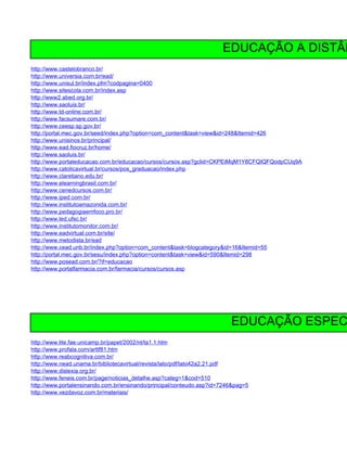 EDUCAÇÃO A DISTÂN
http://www.castelobranco.br/
http://www.universia.com.br/ead/
http://www.unisul.br/index.pfm?codpagina=0400
http://www.sitescola.com.br/index.asp
http://www2.abed.org.br/
http://www.saoluis.br/
http://www.td-online.com.br/
http://www.facsumare.com.br/
http://www.ceesp.sp.gov.br/
http://portal.mec.gov.br/seed/index.php?option=com_content&task=view&id=248&Itemid=426
http://www.unisinos.br/principal/
http://www.ead.fiocruz.br/home/
http://www.saoluis.br/
http://www.portaleducacao.com.br/educacao/cursos/cursos.asp?gclid=CKPEiMqM1Y8CFQIQFQodpCUq9A
http://www.catolicavirtual.br/cursos/pos_graduacao/index.php
http://www.claretiano.edu.br/
http://www.elearningbrasil.com.br/
http://www.cenedcursos.com.br/
http://www.iped.com.br/
http://www.institutoamazonida.com.br/
http://www.pedagogiaemfoco.pro.br/
http://www.led.ufsc.br/
http://www.institutomonitor.com.br/
http://www.eadvirtual.com.br/site/
http://www.metodista.br/ead
http://www.cead.unb.br/index.php?option=com_content&task=blogcategory&id=16&Itemid=55
http://portal.mec.gov.br/sesu/index.php?option=content&task=view&id=590&Itemid=298
http://www.posead.com.br/?if=educacao
http://www.portalfarmacia.com.br/farmacia/cursos/cursos.asp




                                                                         EDUCAÇÃO ESPEC
http://www.lite.fae.unicamp.br/papet/2002/nt/ta1.1.htm
http://www.profala.com/arttf81.htm
http://www.reabcognitiva.com.br/
http://www.nead.unama.br/bibliotecavirtual/revista/lato/pdf/lato42a2.21.pdf
http://www.dislexia.org.br/
http://www.feneis.com.br/page/noticias_detalhe.asp?categ=1&cod=510
http://www.portalensinando.com.br/ensinando/principal/conteudo.asp?id=7246&pag=5
http://www.vezdavoz.com.br/materiais/
 