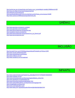 http://portal.mec.gov.br/seed/index.php?option=com_content&task=view&id=248&Itemid=426
http://www.inf.ufrgs.br/mec/ceeinf.sequencial.html
http://www2.fe.usp.br/estrutura/
http://guiadoestudante.abril.com.br/curta/interna.shtml?area_comunicacao.html#9
http://www.saoluis.br:8080/saoluis/apostilamento.php




                                                                                         GRÊMIO
http://www.geocities.com/gremio_sudeste/
http://www.geocities.com/coepdeolho/
http://www.banconaescola.com/gremios.asp
http://raulpilla.br.tripod.com/pilla.htm
http://www.banconaescola.com/produtos/Livro_do_Gremio.pdf
http://www.banconaescola.com/




                                                                                         INCLUSÃO
http://bcnweb13.bcn.es:81/NASApp/eduportal/pubPortadaAc.do?idciue=2481
http://www.escola.net/frameset.html
http://www.acessobrasil.org.br/libras/
http://www.inilibras.com.br/
http://www.vezdavoz.com.br/materiais/




                                                                                         INFANTIL
http://www.scielo.br/scielo.php?script=sci_arttext&pid=S1517-97022001000200003
http://www.clubkids.com.br/
http://www.primeraescuela.com/themesp/ingles/alfabeto_indice.htm
http://www.akidsheart.com/bible/bible.htm
http://www.first-school.ws/theme/alphabetp1.htm
http://www.earlychildhoodlinks.com/teachers/coloringpages.htm
http://mrsalphabet.com/links.html
http://www.coloringbookfun.com/
http://www.fastq.com/~jbpratt/education/theme/alphabet/alphabet.html
 