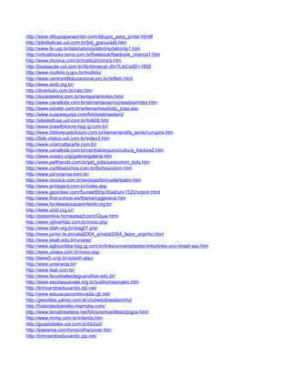 http://www.dibujosparapintar.com/dibujos_para_pintar.html#
http://sitededicas.uol.com.br/bid_gravuras6.htm
http://www.fe.usp.br/laboratorios/labrimp/labrimp1.htm
http://virtualbooks.terra.com.br/freebook/freebook_crianca1.htm
http://www.monica.com.br/institut/comics.htm
http://boasaude.uol.com.br/lib/showcat.cfm?LibCatID=1800
http://www.multirio.rj.gov.br/multirio/
http://www.centrorefeducacional.pro.br/refletir.html
http://www.andi.org.br/
http://divertudo.com.br/rato.htm
http://docedeletra.com.br/semparar/index.html
http://www.canalkids.com.br/alimentacao/vocesabia/index.htm
http://www.edukbr.com.br/artemanhas/boto_rosa.asp
http://www.suapesquisa.com/folclorebrasileiro/
http://sitededicas.uol.com.br/folk08.htm
http://www.brasilfolclore.hpg.ig.com.br/
http://www.bibliotecadofuturo.com.br/semente/alfa_tarde/curupira.htm
http://ifolk.vilabol.uol.com.br/index3.htm
http://www.criancafazarte.com.br/
http://www.canalkids.com.br/central/arquivo/cultura_folclore2.htm
http://www.sosaci.org/galeria/galeria.htm
http://www.petfriends.com.br/pet_kids/paracolorir_kids.htm
http://www.curitibabichos.com.br/bichoscolorir.htm
http://www.pd-crianca.com.br/
http://www.monica.com.br/revistas/brincade/teatro.htm
http://www.printpaint.com.br/index.asp
http://www.geocities.com/SunsetStrip/Stadium/1520/colorir.html
http://www.first-school.ws/theme/cpgeneral.htm
http://www.fonteseducacaoinfantil.org.br/
http://www.andi.org.br/
http://paisonline.homestead.com/Oque.html
http://www.qdivertido.com.br/inicio.php
http://www.tdah.org.br/diag01.php
http://www.junior.te.pt/natal2004_a/natal2004_fazer_anjinho.html
http://www.esab.edu.br/uniasp/
http://www.agbcuritiba.hpg.ig.com.br/links/universidades-links/links-univ-brasil-sao.htm
http://www.uniara.com.br/novo.asp
http://www5.unip.br/splash.aspx
http://www.uniararas.br/
http://www.faat.com.br/
http://www.faculdadesdeguarulhos.edu.br/
http://www.escolaquevale.org.br/subhomeprojeto.htm
http://brincandoeducando.zip.net/
http://www.educacaocontinuada.cjb.net/
http://geocities.yahoo.com.br/clubedobrasileirinho/
http://historiasdoemilio.miarroba.com/
http://www.terrabrasileira.net/folclore/manifesto/jogos.html
http://www.mvhp.com.br/infantis.htm
http://guiadobebe.uol.com.br/bb2a3/
http://ipanema.com/livros/olha/cover.htm
http://brincandoeducando.zip.net/
 