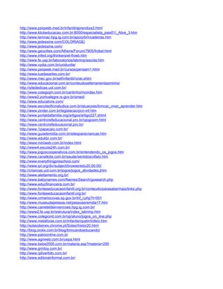 http://www.psiqweb.med.br/infantil/aprendiza3.html
http://www.klickeducacao.com.br:8000/especialista_pais01/_Abre_3.htm
http://www.temnac.hpg.ig.com.br/apoio/brincadeiras.htm
http://www.jedessine.com/COLORIAGE/
http://www.jedessine.com/
http://www.geocities.com/Athens/Forum/7905/frobel.html
http://www.infed.org/thinkers/et-froeb.htm
http://www.fe.usp.br/laboratorios/labrimp/escola.htm
http://www.vydia.com.br/unidunite/
http://www.psiqweb.med.br/cursos/pensam1.html
http://www.luadasartes.com.br/
http://www.mec.gov.br/sef/infantil/rcnei.shtm
http://www.educacional.com.br/conteudoseferramentasmirins/
http://sitededicas.uol.com.br/
http://www.colegiojm.com.br/cantinho/mcindex.htm
http://www2.portoalegre.rs.gov.br/smed/
http://www.educalivre.com/
http://www.escolaoficinaludica.com.br/atuacoes/brincar_viver_aprender.htm
http://www.zinder.com.br/legislacao/pcn-inf.htm
http://www.portaldafamilia.org/artigos/artigo227.shtml
http://www.centrorefeducacional.pro.br/ojogosim.html
http://www.centrorefeducacional.pro.br/
http://www.1papacaio.com.br/
http://www.guiademidia.com.br/sitesparacriancas.htm
http://www.edukbr.com.br/
http://www.miniweb.com.br/index.html
http://www4.escola24h.com.br/
http://www.jogoscooperativos.com.br/entendendo_os_jogos.htm
http://www.canalkids.com.br/saude/sentidos/olfato.htm
http://www.everythingpreschool.com/
http://www.ipl.org/div/subject/browse/edu20.00.00/
http://criancas.uol.com.br/jogos/jogos_atividades.jhtm
http://www.aleitamento.org.br/
http://www.babynames.com/Names/Search/gosearch.php
http://www.educfinanceira.com.br/
http://www.fonteseducacaoinfantil.org.br/conteudo/parasabermais/links.php
http://www.fonteseducacaoinfantil.org.br/
http://www.crmariocovas.sp.gov.br/inf_l.php?t=001
http://www.museudapessoa.net/pessoas/emdia17.htm
http://www.carreteldeinvencoes.hpg.ig.com.br/
http://www2.fe.usp.br/estrutura/index_labrimp.htm
http://www.colegiond.com.br/op/aluno/jogos_on_line.php
http://www.metaforas.com.br/infantis/opatinhofeio.htm
http://sotaodaines.chrome.pt/Sotao/histor20.html
http://blog.orolix.com.br/blog/brincandoeducando/
http://www.patioonline.com.br
http://www.agirweb.com.br/uepa.html
http://www.bebe2000.com.br/materia.asp?materia=295
http://www.grintoy.com.br/
http://www.qdivertido.com.br/
http://www.editorainformal.com.br/
 