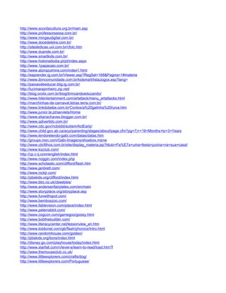 http://www.acordacultura.org.br/main.asp
http://www.professorsassa.com.br/
http://www.mingaudigital.com.br/
http://www.docedeletra.com.br/
http://sitededicas.uol.com.br/cfolc.htm
http://www.duende.com.br/
http://www.smartkids.com.br/
http://www.historiadodia.pt/pt/index.aspx
http://www.1papacaio.com.br/
http://www.alzirazulmira.com/index1.html
http://eaprender.ig.com.br/Viewer.asp?RegSel=168&Pagina=1#materia
http://www.ibmcomunidade.com.br/kidsmart/listaJogos.asp?lang=
http://paixaodeeducar.blig.ig.com.br/
http://lucimarapinheiro.zip.net/
http://blog.orolix.com.br/blog/brincandoeducando/
http://www.hitentertainment.com/artattack/menu_artattacks.html
http://marchinhas-de-carnaval.letras.terra.com.br/
http://www.linkdobebe.com.br/Contos/a%20galinha%20ruiva.htm
http://www.junior.te.pt/servlets/Home
http://www.elianachaves.blogger.com.br/
http://www.qdivertido.com.br/
http://www.cdc.gov/ncbddd/autism/ActEarly/
http://www.child.gov.ab.ca/acyi/parenting/stages/about/page.cfm?pg=7)++18+Months+to+3+Years
http://www.lendorelendo-gabi.com/datas/datas.htm
http://groups.msn.com/Gabi-Imagens/shoebox.msnw
http://www.clicfilhos.com.br/site/display_materia.jsp?titulo=Fa%E7a+uma+festa+junina+na+sua+casa!
http://www.kizclub.com/
http://cp.c-ij.com/english/index.html
http://www.noggin.com/index.php
http://www.scholastic.com/clifford/flash.htm
http://www.janbrett.com/
http://www.nickjr.com/
http://pbskids.org/clifford/index.html
http://www.bbc.co.uk/cbeebies/
http://www.andersenfairytales.com/en/main
http://www.storyplace.org/storyplace.asp
http://www.funwithspot.com/
http://www.bemboszoo.com/
http://www.fablevision.com/place/index.html
http://www.peterrabbit.com/
http://www.cogcon.com/gamegoo/gooey.html
http://www.bobthebuilder.com/
http://www.literacycenter.net/lessonview_en.htm
http://www.kiddonet.com/gb/flash/phonics/Intro.html
http://www.randomhouse.com/golden/
http://pbskids.org/lions/index.html
http://disney.go.com/playhouse/today/index.html
http://www.starfall.com/n/level-a/learn-to-read/load.htm?f
http://www.themouseclub.co.uk/
http://www.littleexplorers.com/crafts/dog/
http://www.littleexplorers.com/Portuguese/
 