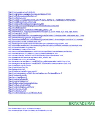 http://www.magopsi.com.br/infantil.htm
http://www.projetospedagogicosdinamicos.com/pascoa04.htm
http://www.fonteseducacaoinfantil.org.br/
http://www.kidleitura.com/
http://www.scribd.com/doc/495456/A-GALINHA-RUIVA-TEXTO-W-5-PC381GS-DE-ATIVIDADES1
http://www.editoraopet.com.br/main.asp
http://www.contandohistoria.com/amigosdisney.htm
http://www.educacional.com.br/projetos/ef1a4/contosdefadas/contos.html
http://www.kadike.com.br/
http://virtualbooks.terra.com.br/freebook/freebook_crianca1.htm
http://criandocriancas.blogspot.com/search/label/Crian%C3%A7as%20de%203%20a%205%20anos
http://www.kreateva.com.br/
http://cantinhoencantadodaeducacaoinfantil.blogspot.com/2008/02/berrio-atividades-para-crianas-de-0-3.html
http://profsandrapedagogainfantil.blogspot.com/
http://cantinhoencantadodaeducacaoinfantil.blogspot.com/2008/01/atividades-para-crianas-de-0-3-anos.html
http://guiadobebe.uol.com.br/dentes/index.htm
http://www.projetos.unijui.edu.br/matematica/principal/fundamental/tangran/index.html
http://cantinhoencantadodaeducacaoinfantil.blogspot.com/2009/05/painel-de-numerais-e-quantidades.html
http://nojardimdainfancia.blogspot.com/
http://picasaweb.google.com/procristal
http://cantodosprofessores.blogspot.com/2008/05/projeto-didtico-os-animais-na-educao.html
http://anjinhosdepijama.blogspot.com/2008/05/palavrinhas-mgicas.html
http://aprendizdivertido.blogspot.com/2009/02/cartazes-de-boas-maneiras.html
http://www.idadecerta.seduc.ce.gov.br/educacao_infantil2.asp
http://www.vezdavoz.com.br/materiais/
http://espacoeducar-liza.blogspot.com/2009/02/apostila-de-exercicios-metodo-fonico.html
http://espacoeducar-liza.blogspot.com/2009/06/100-atividades-para-educacao-infantil.html
http://www.fonojp.hpgvip.com.br/
http://www.guri.com/guri.htm
http://iguinho.ig.com.br/
http://www.tremencantado.hpg.ig.com.br/
http://www.redescola.com.br/kids/index.php?option=com_frontpage&Itemid=1
http://www.duende.com.br/
http://senninha.globo.com/
http://www.divertudo.com.br/
http://www.smartkids.com.br/
http://sitiodosmiudos.kids.sapo.pt/sitio.asp
http://www2.uol.com.br/ecokids/
http://www.junior.te.pt/servlets/Home
http://www.monica.com.br/
http://www.kidleitura.com/
http://www.turmadochiquinho.com.br/default.asp




                                                                                     BRINCADEIRAS
http://www.qdivertido.com.br/vamosbrincar.php
http://www.prof2000.pt/users/cfpoa/jogosinfantis/listajogos.htm
 