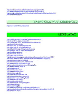 http://www.terrabrasileira.net/folclore/manifesto/jogos/j-canto.html
http://www.terrabrasileira.net/folclore/manifesto/jogos.html#jogos
http://www.projetos.unijui.edu.br/matematica/principal/fundamental/tangran/index.html
http://www.papertoys.com/




                                              EXERCÍCIOS PARA DESENVOLVE
http://www.vezdavoz.com.br/materiais/




                                                                                        LEGISLAÇÃO
http://cei.edunet.sp.gov.br/paginas/FAQ/ausenciaalunos.htm
http://cenp.edunet.sp.gov.br/index.htm
http://cenp.edunet.sp.gov.br/Portal/ensino/fundamental.asp
http://dersv.sites.uol.com.br/
http://dersv.sites.uol.com.br/legislacao.htm
http://dersv.sites.uol.com.br/legislacao.htm
http://drhu.edunet.sp.gov.br/a_principal/index.asp
http://hildanvm.sites.uol.com.br/legislacao_r.htm
http://lise.edunet.sp.gov.br/
http://lise.edunet.sp.gov.br/
http://portal.mec.gov.br/cne/
http://portal.prefeitura.sp.gov.br/cidadania/conselhosecoordenadorias/cmdca/0001
http://portal.prefeitura.sp.gov.br/noticias/ars/jacana_tremembe/2005/04/0001
http://ww1.prefeitura.sp.gov.br/portal/
http://www.actonini.hpg.ig.com.br/didatica.htm
http://www.adcontre.com.br/diveduc.htm
http://www.aomestrecomcarinho.com.br/org/org.htm
http://www.apase.hpg.ig.com.br/
http://www.apase.net/
http://www.apeoesp.org.br/
http://www.camara.sp.gov.br/
http://www.capes.gov.br/
http://www.cedipod.org.br/legis.htm
http://www.cedipod.org.br/l-m-educ.htm
http://www.cee.pe.gov.br/p138_02.htm
http://www.ceesp.sp.gov.br/
http://www.ceesp.sp.gov.br/
http://www.ceesp.sp.gov.br/categor.htm
http://www.cnte.org.br/
http://www.cnte.org.br/
http://www.conteudoescola.com.br/site/content/view/8/57/
http://www.conteudoescola.com.br/site/index.php?option=content&task=view&id=49
http://www.cpers.org.br/
 