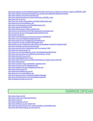 http://www.saaesp.org.br/template/template.php?area=convencoes_coletivas-convencao_coletiva_SIEEESP_2004
http://www.sieeesp.org.br/servicos/legislacao_escolar.php?categorias=I&acao2=simples
http://www.sebrae.com.br/br/home/index.asp
http://www.magnomaranhao.pro.br/er/news/news_mar2006_3.php
http://www.cec.ce.gov.br/
http://www.cec.ce.gov.br/Docs/Manual%20do%20Secretário.pdf
http://www.lunix.com.br/prefeitura_sp/
http://www.microeducacao.pro.br/LeisdaEducacao.htm
http://www.doesp.net/estadual.html
http://apm.edunet.sp.gov.br/apm_estatuto.htm
http://cf.bol.com.br/ofmdi.htm?url=http://paisonline.homestead.com
http://cei.edunet.sp.gov.br/subpages/projetos/diretores.htm
http://portal.mec.gov.br/
http://www.microeducacao.pro.br/Concurso/ConcursoPEBI.htm
http://www.cnte.org.br/legislacao/legislacao.htm
http://lise.edunet.sp.gov.br/legislacaocenp/default.htm
http://mecsrv04.mec.gov.br/sef/fundef/Legisla.shtm
http://portal.mec.gov.br/seb/index.php?option=content&task=view&id=811&Itemid=857
http://www.sieeesp.org.br/arquivos/download/
http://www.sinprodf.org.br/materiatoda.php?nummateria=1404
http://denorte1.edunet.sp.gov.br/
http://www.ucrh-fundap.legislacao.sp.gov.br/snitzlegislacao/default.asp
http://www.amccservicos.com.br/Manual_prof/manual_13.html
http://www.amccservicos.com.br/
http://www.pedagogiaemfoco.pro.br/
http://www.ipae.com.br/cursos_profissionalizantes/curs_legisl_educa_bras.htm
http://www.soleis.adv.br/
http://www.ceprotec.mt.gov.br/blue/blue_legislacao.htm
http://www.jurisway.org.br/v2/legislacao.asp
http://www.legislacao.sp.gov.br/legislacao/index.htm
http://www.ceesp.sp.gov.br/
http://educacao.prefeitura.sp.gov.br/
http://www.lunix.com.br/prefeitura_sp/
http://br.dir.groups.yahoo.com/group/emeehk/messages
http://www.microeducacao.com.br/LeisdaEducacao.htm
http://amnakamura.sites.uol.com.br/




                                                                            DIÁRIOS OFICIAIS
http://www.imesp.com.br/
http://www.imesp.com.br/jornal/dm00.htm
http://www.in.gov.br/
http://www.publicado.com.br/
http://ww2.prefeitura.sp.gov.br//dom.htm
http://www.guarulhos.sp.gov.br/01_servicos/boletim_oficial/default.asp
http://www.diariooficial.hpg.ig.com.br/index.htm
 