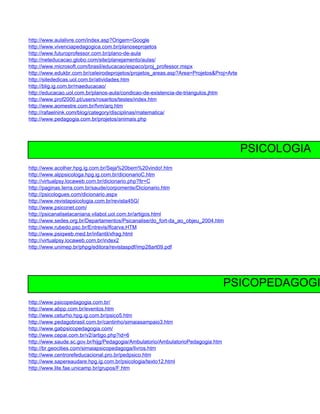 http://www.aulalivre.com/index.asp?Origem=Google
http://www.vivenciapedagogica.com.br/planoseprojetos
http://www.futuroprofessor.com.br/plano-de-aula
http://neteducacao.globo.com/site/planejamento/aulas/
http://www.microsoft.com/brasil/educacao/espaco/proj_professor.mspx
http://www.edukbr.com.br/celeirodeprojetos/projetos_areas.asp?Area=Projetos&Proj=Arte
http://sitededicas.uol.com.br/atividades.htm
http://blig.ig.com.br/maeducacao/
http://educacao.uol.com.br/planos-aula/condicao-de-existencia-de-triangulos.jhtm
http://www.prof2000.pt/users/rosaritos/testes/index.htm
http://www.aomestre.com.br/fvm/arq.htm
http://rafaelnink.com/blog/category/disciplinas/matematica/
http://www.pedagogia.com.br/projetos/animais.php




                                                                                        PSICOLOGIA
http://www.acolher.hpg.ig.com.br/Seja%20bem%20vindo!.htm
http://www.alppsicologa.hpg.ig.com.br/dicionarioC.htm
http://virtualpsy.locaweb.com.br/dicionario.php?ltr=C
http://paginas.terra.com.br/saude/corpomente/Dicionario.htm
http://psicologues.com/dicionario.aspx
http://www.revistapsicologia.com.br/revista45G/
http://www.psiconet.com/
http://psicanaliselacaniana.vilabol.uol.com.br/artigos.html
http://www.sedes.org.br/Departamentos/Psicanalise/do_fort-da_ao_objeu_2004.htm
http://www.rubedo.psc.br/Entrevis/lfcarva.HTM
http://www.psiqweb.med.br/infantil/xfrag.html
http://virtualpsy.locaweb.com.br/index2
http://www.unimep.br/phpg/editora/revistaspdf/imp28art09.pdf




                                                                                 PSICOPEDAGOGI
http://www.psicopedagogia.com.br/
http://www.abpp.com.br/eventos.htm
http://www.ceturho.hpg.ig.com.br/psico5.htm
http://www.pedagobrasil.com.br/cantinho/simaiasampaio3.htm
http://www.gabpsicopedagogia.com/
http://www.cepai.com.br/v2/artigo.php?id=6
http://www.saude.sc.gov.br/hijg/Pedagogia/Ambulatorio/AmbulatorioPedagogia.htm
http://br.geocities.com/simaiapsicopedagoga/livros.htm
http://www.centrorefeducacional.pro.br/pedpsico.htm
http://www.sapereaudare.hpg.ig.com.br/psicologia/texto12.html
http://www.lite.fae.unicamp.br/grupos/F.htm
 