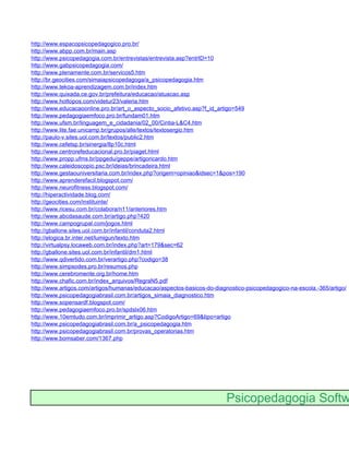 http://www.espacopsicopedagogico.pro.br/
http://www.abpp.com.br/main.asp
http://www.psicopedagogia.com.br/entrevistas/entrevista.asp?entrID=10
http://www.gabpsicopedagogia.com/
http://www.plenamente.com.br/servicos5.htm
http://br.geocities.com/simaiapsicopedagoga/a_psicopedagogia.htm
http://www.tekoa-aprendizagem.com.br/index.htm
http://www.quixada.ce.gov.br/prefeitura/educacao/atuacao.asp
http://www.hottopos.com/videtur23/valeria.htm
http://www.educacaoonline.pro.br/art_o_aspecto_socio_afetivo.asp?f_id_artigo=549
http://www.pedagogiaemfoco.pro.br/fundam01.htm
http://www.ufsm.br/linguagem_e_cidadania/02_00/Cintia-L&C4.htm
http://www.lite.fae.unicamp.br/grupos/alle/textos/textosergio.htm
http://paulo-v.sites.uol.com.br/textos/public2.htm
http://www.cefetsp.br/sinergia/8p10c.html
http://www.centrorefeducacional.pro.br/piaget.html
http://www.propp.ufms.br/ppgedu/geppe/artigoricardo.htm
http://www.caleidoscopio.psc.br/ideias/brincadeira.html
http://www.gestaouniversitaria.com.br/index.php?origem=opiniao&idsec=1&pos=190
http://www.aprenderefacil.blogspot.com/
http://www.neurofitness.blogspot.com/
http://hiperactividade.blog.com/
http://geocities.com/instituinte/
http://www.ricesu.com.br/colabora/n11/anteriores.htm
http://www.abcdasaude.com.br/artigo.php?420
http://www.campogrupal.com/jogos.html
http://gballone.sites.uol.com.br/infantil/conduta2.html
http://elogica.br.inter.net/lumigun/texto.htm
http://virtualpsy.locaweb.com.br/index.php?art=179&sec=62
http://gballone.sites.uol.com.br/infantil/dm1.html
http://www.qdivertido.com.br/verartigo.php?codigo=38
http://www.simpsodes.pro.br/resumos.php
http://www.cerebromente.org.br/home.htm
http://www.chafic.com.br/index_arquivos/RegraN5.pdf
http://www.artigos.com/artigos/humanas/educacao/aspectos-basicos-do-diagnostico-psicopedagogico-na-escola.-365/artigo/
http://www.psicopedagogiabrasil.com.br/artigos_simaia_diagnostico.htm
http://www.sopensardf.blogspot.com/
http://www.pedagogiaemfoco.pro.br/spdslx06.htm
http://www.10emtudo.com.br/imprimir_artigo.asp?CodigoArtigo=69&tipo=artigo
http://www.psicopedagogiabrasil.com.br/a_psicopedagogia.htm
http://www.psicopedagogiabrasil.com.br/provas_operatorias.htm
http://www.bomsaber.com/1367.php




                                                                         Psicopedagogia Softw
 