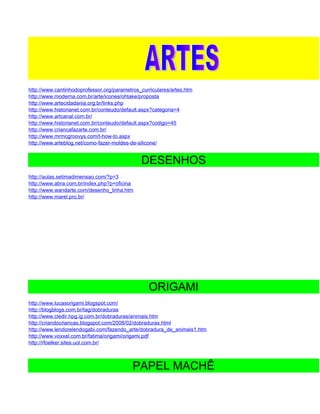 http://www.cantinhodoprofessor.org/parametros_curriculares/artes.htm
http://www.moderna.com.br/arte/icones/ohtake/proposta
http://www.artecidadania.org.br/links.php
http://www.historianet.com.br/conteudo/default.aspx?categoria=4
http://www.artcanal.com.br/
http://www.historianet.com.br/conteudo/default.aspx?codigo=45
http://www.criancafazarte.com.br/
http://www.mrmcgroovys.com/t-how-to.aspx
http://www.arteblog.net/como-fazer-moldes-de-silicone/


                                              DESENHOS
http://aulas.setimadimensao.com/?p=3
http://www.abra.com.br/index.php?p=oficina
http://www.wandarte.com/desenho_linha.htm
http://www.marel.pro.br/




                                                 ORIGAMI
http://www.lucasorigami.blogspot.com/
http://blogblogs.com.br/tag/dobraduras
http://www.cledir.hpg.ig.com.br/dobraduras/animais.htm
http://criandocriancas.blogspot.com/2008/02/dobraduras.html
http://www.lendorelendogabi.com/fazendo_arte/dobradura_de_animais1.htm
http://www.voxxel.com.br/fatima/origami/origami.pdf
http://rfoelker.sites.uol.com.br/



                                           PAPEL MACHÊ
 