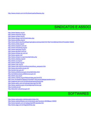 http://www.emack.com.br/info/download/softwares.php




                                                                  SINDICATOS E ASSOCIA
http://www.fepesp.org.br/
http://www.sinprosp.org.br
http://www.contee.org.br/
http://www.adupe.org.br/links/index.php
http://www.andifes.org.br/
http://www.abed.org.br/publique/cgi/cgilua.exe/sys/start.htm?tpl=home&UserActiveTemplate=4abed
http://www.andes.org.br/
http://www.sinpeem.com.br/
http://www.sindutemg.org.br/
http://www.apeoesp.org.br/
http://www.aprofem.com.br/
http://www.sintese-se.com.br/
http://www.apase.net/
http://www.sinepe-rs.org.br/portal/index.php
http://www.sieeesp.org.br/
http://www.cut.org.br/
http://www.andes.org.br/
http://www.cnte.org.br/
http://www.cnte.org.br/contribuicoes/afuse_saopaulo.htm
http://www.educacao.sp.gov.br/
http://portal.mec.gov.br/
http://www.prefeitura.sp.gov.br/portal/index.html
http://portaleducacao.prefeitura.sp.gov.br/
http://www.cpp.org.br
http://www.undime.org.br/htdocs/index.php?id=575
http://nev.incubadora.fapesp.br/portal/V.educacao/delegaciasdeensino/
http://paginas.terra.com.br/educacao/guarulhosnorte/
http://www.sedin.com.br/noticias/view.asp?id=300
http://www.capital.sp.gov.br/portalpmsp/homec.jsp
http://norte2.pro.br/
http://denorte1.edunet.sp.gov.br/


                                                                                     SOFTWARES
http://www.oeducador.net/educador/index.htm
http://www.ciadosoftware.com.br/produto.asp?produto=2639&ass=39483
http://www.baixaki.com.br/categorias/205-escolas.htm
http://www.ziggi.com.br/tag/planilhas.asp
 