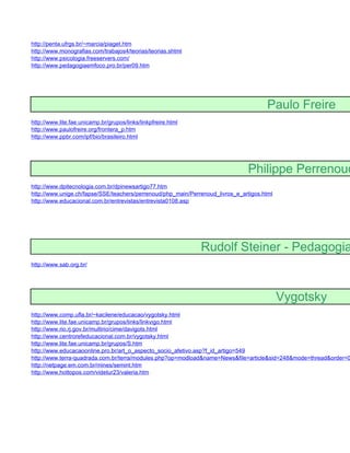 http://penta.ufrgs.br/~marcia/piaget.htm
http://www.monografias.com/trabajos4/teorias/teorias.shtml
http://www.psicologia.freeservers.com/
http://www.pedagogiaemfoco.pro.br/per09.htm




                                                                                       Paulo Freire
http://www.lite.fae.unicamp.br/grupos/links/linkpfreire.html
http://www.paulofreire.org/frontera_p.htm
http://www.ppbr.com/ipf/bio/brasileiro.html




                                                                               Philippe Perrenoud
http://www.dpitecnologia.com.br/dpinewsartigo77.htm
http://www.unige.ch/fapse/SSE/teachers/perrenoud/php_main/Perrenoud_livros_e_artigos.html
http://www.educacional.com.br/entrevistas/entrevista0108.asp




                                                               Rudolf Steiner - Pedagogia
http://www.sab.org.br/




                                                                                            Vygotsky
http://www.comp.ufla.br/~kacilene/educacao/vygotsky.html
http://www.lite.fae.unicamp.br/grupos/links/linkvigo.html
http://www.rio.rj.gov.br/multirio/cime/davigots.html
http://www.centrorefeducacional.com.br/vygotsky.html
http://www.lite.fae.unicamp.br/grupos/S.htm
http://www.educacaoonline.pro.br/art_o_aspecto_socio_afetivo.asp?f_id_artigo=549
http://www.terra-quadrada.com.br/terra/modules.php?op=modload&name=News&file=article&sid=248&mode=thread&order=0
http://netpage.em.com.br/mines/semint.htm
http://www.hottopos.com/videtur23/valeria.htm
 