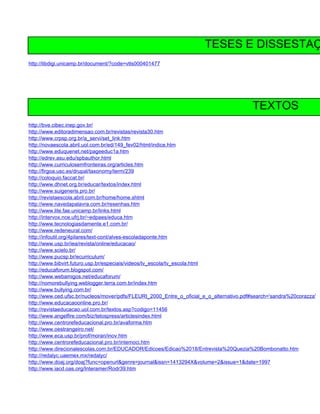 TESES E DISSESTAÇ
http://libdigi.unicamp.br/document/?code=vtls000401477




                                                                                         TEXTOS
http://bve.cibec.inep.gov.br/
http://www.editoradimensao.com.br/revistas/revista30.htm
http://www.crpsp.org.br/a_servi/set_link.htm
http://novaescola.abril.uol.com.br/ed/149_fev02/html/indice.htm
http://www.eduquenet.net/pageeduc1a.htm
http://edrev.asu.edu/spbauthor.html
http://www.curriculosemfronteiras.org/articles.htm
http://firgoa.usc.es/drupal/taxonomy/term/239
http://coloquio.faccat.br/
http://www.dhnet.org.br/educar/textos/index.html
http://www.suigeneris.pro.br/
http://revistaescola.abril.com.br/home/home.shtml
http://www.navedapalavra.com.br/resenhas.htm
http://www.lite.fae.unicamp.br/links.html
http://intervox.nce.ufrj.br/~edpaes/educa.htm
http://www.tecnologiasdamente.e1.com.br/
http://www.redeneural.com/
http://infoutil.org/4pilares/text-cont/alves-escoladaponte.htm
http://www.usp.br/iea/revista/online/educacao/
http://www.scielo.br/
http://www.pucsp.br/ecurriculum/
http://www.bibvirt.futuro.usp.br/especiais/videos/tv_escola/tv_escola.html
http://educaforum.blogspot.com/
http://www.webamigos.net/educaforum/
http://nomorebullying.weblogger.terra.com.br/index.htm
http://www.bullying.com.br/
http://www.ced.ufsc.br/nucleos/mover/pdfs/FLEURI_2000_Entre_o_oficial_e_o_alternativo.pdf#search='sandra%20corazza'
http://www.educacaoonline.pro.br/
http://revistaeducacao.uol.com.br/textos.asp?codigo=11456
http://www.angelfire.com/biz/telospress/articlesindex.html
http://www.centrorefeducacional.pro.br/avaforma.htm
http://www.oestrangeiro.net/
http://www.eca.usp.br/prof/moran/inov.htm
http://www.centrorefeducacional.pro.br/intemoci.htm
http://www.direcionalescolas.com.br/EDUCADOR/Edicoes/Edicao%2018/Entrevista%20Quezia%20Bombonatto.htm
http://redalyc.uaemex.mx/redalyc/
http://www.doaj.org/doaj?func=openurl&genre=journal&issn=1413294X&volume=2&issue=1&date=1997
http://www.iacd.oas.org/Interamer/Rodr39.htm
 