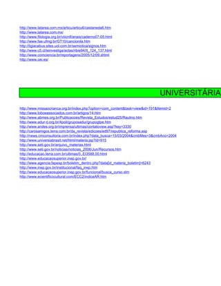 http://www.latarea.com.mx/articu/articu6/castaneda6.htm
http://www.latarea.com.mx/
http://www.filologia.org.br/viiicnlf/anais/caderno07-05.html
http://www.fae.ufmg.br/GT10/cancionila.htm
http://ligiacabus.sites.uol.com.br/semiotica/signos.htm
http://www.c5.cl/ieinvestiga/actas/ribie94/II_124_137.html
http://www.comciencia.br/reportagens/2005/12/09.shtml
http://www.oei.es/




                                                                            UNIVERSITÁRIA
http://www.missaocrianca.org.br/index.php?option=com_content&task=view&id=191&Itemid=2
http://www.loboeassociados.com.br/artigos/14.htm
http://www.abmes.org.br/Publicacoes/Revista_Estudos/estud25/Raulino.htm
http://www.adur-rj.org.br/4poli/gruposadur/grupogtpe.htm
http://www.andes.org.br/imprensa/ultimas/contatoview.asp?key=3330
http://carosamigos.terra.com.br/da_revista/edicoes/ed97/republica_reforma.asp
http://news.cmconsultoria.com.br/index.php?data_busca=15/03/2004&cmbMes=3&cmbAno=2004
http://www.universiabrasil.net/html/materia.jsp?id=915
http://www.seti.gov.br/arquivo_materias.html
http://www.seti.gov.br/noticias/noticias_2006/Jun/Recursos.htm
http://educacao.terra.com.br/ultimas/0,,EI3588,00.html
http://www.educacaosuperior.inep.gov.br/
http://www.agencia.fapesp.br/boletim_dentro.php?data[id_materia_boletim]=6243
http://www.inep.gov.br/institucional/faq_inep.htm
http://www.educacaosuperior.inep.gov.br/funcional/busca_curso.stm
http://www.ecientificocultural.com/ECC2/indiceAR.htm
 