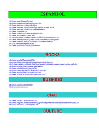 ESPANHOL
http://www.aprendaespanhol.com/
http://www.hola.com.br/cgi-local/twiki/bin/view
http://www.sgci.mec.es/usa/materiales/
http://www.sgci.mec.es/usa/materiales/1998nov/sumario.shtml
http://www.sgci.mec.es/usa/enlaces/#asociaciones
http://www.lainsignia.org/
http://www.hola.com.br/cgi-local/twiki4/bin/view
http://www.elhuevodechocolate.com/
http://spanish.about.com/library/beginning/bl-beg-basics-greetings.htm
http://www.elearnspanishlanguage.com/pronunciation/diphthongs.html
http://www.geocities.com/siliconvalley/horizon/7428/index.htm
http://cvc.cervantes.es/portada.htm
http://www.espanhol.110mb.com/licoes.htm




                                                  BOOKS
http://www.ebooks4free.net/split.htm
http://www.sectormatematica.cl/preescolar/cuentosindex.htm
http://rehue.csociales.uchile.cl/rehuehome/facultad/publicaciones/autores/quiroga/quiroga0.htm
http://www.sololiteratura.com/auturuguaypz.htm
http://www.tupediatra.com/cuentos.htm
http://www.holachicos.com/9a12/cuentos/index.html
http://www.softdownload.com.ar/ebooks.htm
http://www.biblioteca.clarin.com/pbda/autores.htm#


                                              BUSINESS
http://www.businessspanish.com/
http://www.andymiles.com/




                                                     CHAT
http://www.lingolex.com/espanglish.htm
http://www.linkgratis.com.br/redirecionar_lg.cfm?linkgratis=http://www.aprendaespanhol.com%20
http://www.mexonline.com/amigobbs.htm



                                               CULTURE
 