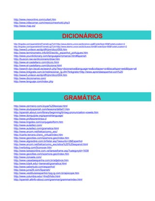 http://www.mexonline.com/cultart.htm
http://www.intlecorner.com/mexico/mexholid.php3
http://www.map.es/



                                                   DICIONÁRIOS
http://lingolex.com/spanishlink/FrameIt.cgi?Url=http://zeus.etsimo.uniovi.es/dic/sinon.cgi&FooterSize=90&FooterLocation=2
http://lingolex.com/spanishlink/FrameIt.cgi?Url=http://www.etsimo.uniovi.es/dic/busca.html&FooterSize=90&FooterLocation=2
http://www3.unileon.es/dp/dfh/jmr/dicci/009.htm
http://www.terminometro.info/b43/es/dic_espanhol_portugues.htm
http://www.yourdictionary.com/languages/romance.html#spanish
http://buscon.rae.es/diccionario/drae.htm
http://www.el-castellano.com/diccio.html
http://www.el-castellano.com/dicciona.html
http://search-dyn.tiscali.es/search.php?key=dicionarios&language=es&collapse=on&tiscalitype=web&type=all
http://www.linkgratis.com.br/redirecionar_lg.cfm?linkgratis=http://www.aprendaespanhol.com%20
http://www3.unileon.es/dp/dfh/jmr/dicci/004.htm
http://www.diccionarios.com/
http://www.lenguaje.com/index.php




                                                     GRAMÁTICA
http://www.zermeno.com/Joyas%20lexicas.html
http://www.studyspanish.com/lessons/defart1.htm
http://spanish.about.com/library/beginning/bl-beg-pronunciation-vowels.htm
http://www.donquijote.org/spanishlanguage/
http://www.profesorenlinea.cl
http://www.lingolex.com/conjugatorform.htm
http://www.auladiez.com/
http://www.auladiez.com/gramatica.html
http://www.arcom.net/belca/como_esc/
http://icarito.tercera.cl/enc_virtual/index.htm
http://www.geocities.com/szamora.geo/index.htm
http://www.algosobre.com.br/listar.asp?assunto=2&Espanhol
http://www.arcom.net/belca/como_esc/sitios%20%20espanol.html
http://verbolog.com/0conocer.htm
http://www.tareasonline.com.ve/tareasframe.asp?categoryId=1638
http://www.geocities.com/szamora.geo/index.htm
http://www.zonaele.com/
http://www.casadaespanha.com.br/adjetivos.htm
http://www.lclark.edu/~benenati/gramatica.html
http://www.sabertudo.com/espanhol/
http://www.june29.com/Spanish/
http://www.vestibularespanhol.hpg.ig.com.br/apocope.htm
http://www.columbia.edu/~fms5/hdio.html
http://spanish.allinfo-about.com/grammar/grammarindex.html
 