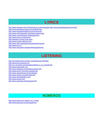 LYRICS
http://www.linkgratis.com.br/redirecionar_lg.cfm?linkgratis=http://www.aprendaespanhol.com%20
http://www.lasmejores.hpg.ig.com.br/letras.html
http://www.linguaestrangeira.pro.br/musica.htm
http://www.musicalspanish.com/index-spanish.htm
http://www.nanamouskouri.de/textspan.htm
http://www.brave.com/bo/lyrics/
http://eleaston.com/sp-music.html
http://www.lucerito.net/lyrics.htm
http://www.main.org/polycosmos/willowst/song.htm
http://www.kriz.nu/
http://www.donquijote.org/spanishlanguage/lyrics/




                                              LISTENING
http://cervantesvirtual.com/bib_voces/bibvoces.shtml#2a
http://pacomova.eresmas.net
http://cvc.cervantes.es/aula/dele/ci/default_ci_ca_mayo94.htm
http://www.espectador.com
http://www.travlang.com/vls/flash/numbers.htm
http://www.windi7.com/windi_free4all.php
http://www.naturalvoices.att.com/demos/
http://www.nextup.com/download.html
http://www.naturalreaders.com/
http://www.esmas.com/
http://www.spanicity.com/portugues.htm




                                               NÚMEROS
http://www.jvlnet.com/~liliana/1_to_10.html
http://www.spanicity.com/portugues.htm
 