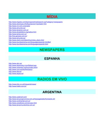 MÍDIA
http://www.lingolex.com/learnspanish/websearch.cgi?category=newspapers
http://www.elcompas.info/Esp/seccion1/portada1.htm
http://www.rcn.com.co/scripts/
http://www.elmundo.es/
http://www.lanacion.com.ar/
http://www.elcastellano.org/radios.html
http://www.lamia.com.co/
http://live.genesis.com.sv/
http://www.elmundo.es/
http://www.clarin.com/diario/hoy/index_diario.html
http://www.touniteamerica.com/languages/spanish.html#a4
http://www.touniteamerica.com/languages/spanish.html


                                          NEWSPAPERS

                                               ESPANHA
http://www.abc.es/
http://www.elperiodico.com/Default.asp
http://www.canarias7.es/hoy/index.shtml
http://www.ucm.es/info/Periodico/
http://www.efe.es/
http://www.elpais.es/


                                         RADIOS EM VIVO
http://news.bbc.co.uk/hi/spanish/news/
http://www.hablo.com.br/


                                             ARGENTINA
http://www.cadena3.com/
http://www.lanuevaprovincia.com.ar/lnp/pages/edic/homeedic.sht
http://www.continental.com.ar/
http://www.canaltrans.com/encaso.html
http://www.tercermundonline.com.ar/
 
