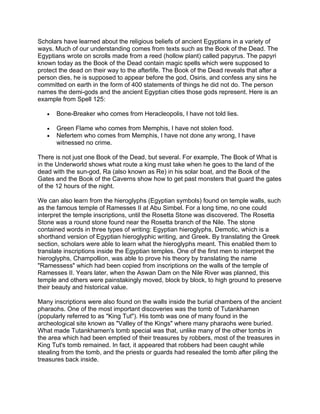 Scholars have learned about the religious beliefs of ancient Egyptians in a variety of
ways. Much of our understanding comes from texts such as the Book of the Dead. The
Egyptians wrote on scrolls made from a reed (hollow plant) called papyrus. The papyri
known today as the Book of the Dead contain magic spells which were supposed to
protect the dead on their way to the afterlife. The Book of the Dead reveals that after a
person dies, he is supposed to appear before the god, Osiris, and confess any sins he
committed on earth in the form of 400 statements of things he did not do. The person
names the demi-gods and the ancient Egyptian cities those gods represent. Here is an
example from Spell 125:

   •   Bone-Breaker who comes from Heracleopolis, I have not told lies.

   •   Green Flame who comes from Memphis, I have not stolen food.
   •   Nefertem who comes from Memphis, I have not done any wrong, I have
       witnessed no crime.

There is not just one Book of the Dead, but several. For example, The Book of What is
in the Underworld shows what route a king must take when he goes to the land of the
dead with the sun-god, Ra (also known as Re) in his solar boat, and the Book of the
Gates and the Book of the Caverns show how to get past monsters that guard the gates
of the 12 hours of the night.

We can also learn from the hieroglyphs (Egyptian symbols) found on temple walls, such
as the famous temple of Ramesses II at Abu Simbel. For a long time, no one could
interpret the temple inscriptions, until the Rosetta Stone was discovered. The Rosetta
Stone was a round stone found near the Rosetta branch of the Nile. The stone
contained words in three types of writing: Egyptian hieroglyphs, Demotic, which is a
shorthand version of Egyptian hieroglyphic writing, and Greek. By translating the Greek
section, scholars were able to learn what the hieroglyphs meant. This enabled them to
translate inscriptions inside the Egyptian temples. One of the first men to interpret the
hieroglyphs, Champollion, was able to prove his theory by translating the name
"Ramessess" which had been copied from inscriptions on the walls of the temple of
Ramesses II. Years later, when the Aswan Dam on the Nile River was planned, this
temple and others were painstakingly moved, block by block, to high ground to preserve
their beauty and historical value.

Many inscriptions were also found on the walls inside the burial chambers of the ancient
pharaohs. One of the most important discoveries was the tomb of Tutankhamen
(popularly referred to as "King Tut"). His tomb was one of many found in the
archeological site known as "Valley of the Kings" where many pharaohs were buried.
What made Tutankhamen's tomb special was that, unlike many of the other tombs in
the area which had been emptied of their treasures by robbers, most of the treasures in
King Tut's tomb remained. In fact, it appeared that robbers had been caught while
stealing from the tomb, and the priests or guards had resealed the tomb after piling the
treasures back inside.
 