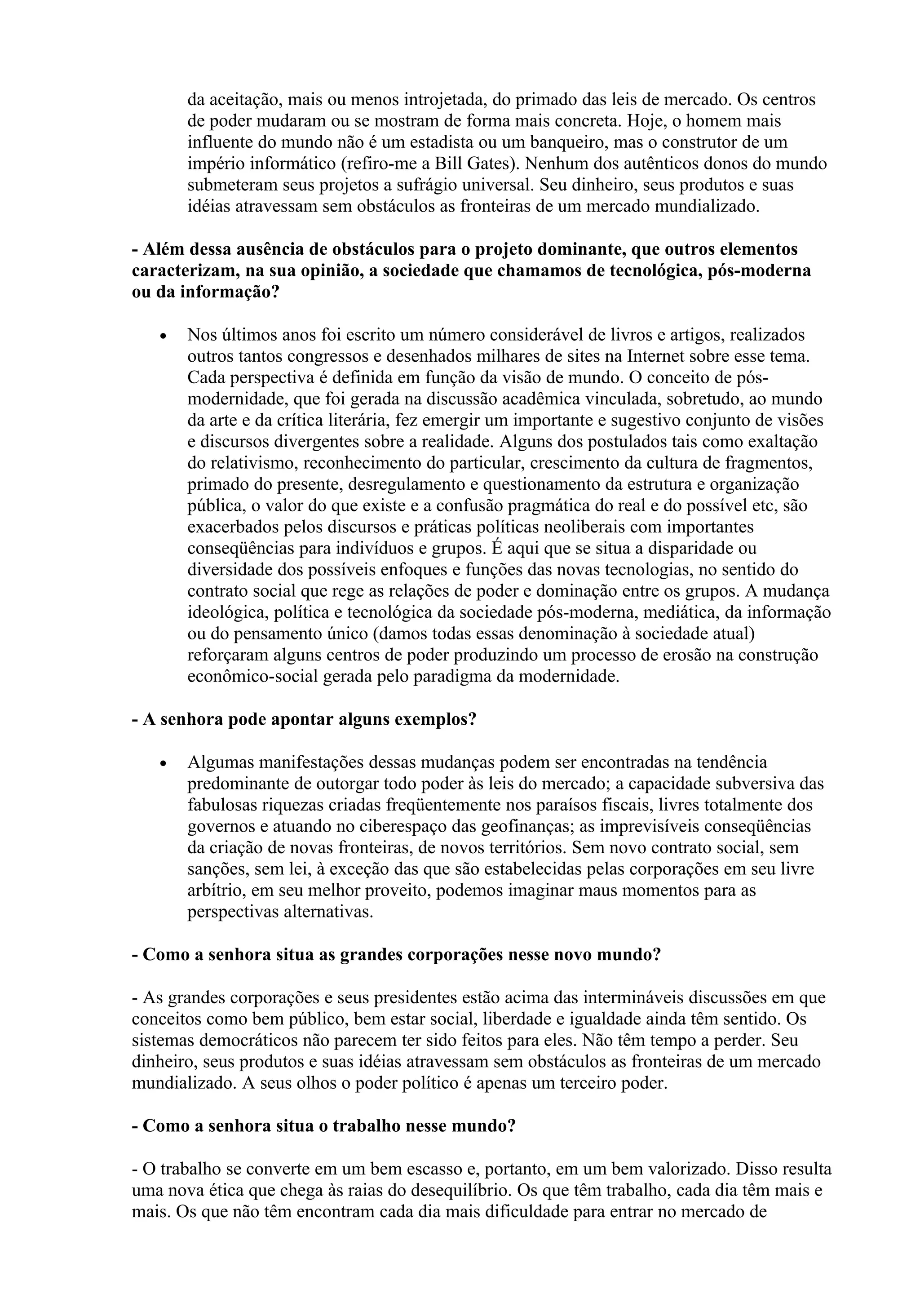 da aceitação, mais ou menos introjetada, do primado das leis de mercado. Os centros
       de poder mudaram ou se mostram de forma mais concreta. Hoje, o homem mais
       influente do mundo não é um estadista ou um banqueiro, mas o construtor de um
       império informático (refiro-me a Bill Gates). Nenhum dos autênticos donos do mundo
       submeteram seus projetos a sufrágio universal. Seu dinheiro, seus produtos e suas
       idéias atravessam sem obstáculos as fronteiras de um mercado mundializado.

- Além dessa ausência de obstáculos para o projeto dominante, que outros elementos
caracterizam, na sua opinião, a sociedade que chamamos de tecnológica, pós-moderna
ou da informação?

   •   Nos últimos anos foi escrito um número considerável de livros e artigos, realizados
       outros tantos congressos e desenhados milhares de sites na Internet sobre esse tema.
       Cada perspectiva é definida em função da visão de mundo. O conceito de pós-
       modernidade, que foi gerada na discussão acadêmica vinculada, sobretudo, ao mundo
       da arte e da crítica literária, fez emergir um importante e sugestivo conjunto de visões
       e discursos divergentes sobre a realidade. Alguns dos postulados tais como exaltação
       do relativismo, reconhecimento do particular, crescimento da cultura de fragmentos,
       primado do presente, desregulamento e questionamento da estrutura e organização
       pública, o valor do que existe e a confusão pragmática do real e do possível etc, são
       exacerbados pelos discursos e práticas políticas neoliberais com importantes
       conseqüências para indivíduos e grupos. É aqui que se situa a disparidade ou
       diversidade dos possíveis enfoques e funções das novas tecnologias, no sentido do
       contrato social que rege as relações de poder e dominação entre os grupos. A mudança
       ideológica, política e tecnológica da sociedade pós-moderna, mediática, da informação
       ou do pensamento único (damos todas essas denominação à sociedade atual)
       reforçaram alguns centros de poder produzindo um processo de erosão na construção
       econômico-social gerada pelo paradigma da modernidade.

- A senhora pode apontar alguns exemplos?

   •   Algumas manifestações dessas mudanças podem ser encontradas na tendência
       predominante de outorgar todo poder às leis do mercado; a capacidade subversiva das
       fabulosas riquezas criadas freqüentemente nos paraísos fiscais, livres totalmente dos
       governos e atuando no ciberespaço das geofinanças; as imprevisíveis conseqüências
       da criação de novas fronteiras, de novos territórios. Sem novo contrato social, sem
       sanções, sem lei, à exceção das que são estabelecidas pelas corporações em seu livre
       arbítrio, em seu melhor proveito, podemos imaginar maus momentos para as
       perspectivas alternativas.

- Como a senhora situa as grandes corporações nesse novo mundo?

- As grandes corporações e seus presidentes estão acima das intermináveis discussões em que
conceitos como bem público, bem estar social, liberdade e igualdade ainda têm sentido. Os
sistemas democráticos não parecem ter sido feitos para eles. Não têm tempo a perder. Seu
dinheiro, seus produtos e suas idéias atravessam sem obstáculos as fronteiras de um mercado
mundializado. A seus olhos o poder político é apenas um terceiro poder.

- Como a senhora situa o trabalho nesse mundo?

- O trabalho se converte em um bem escasso e, portanto, em um bem valorizado. Disso resulta
uma nova ética que chega às raias do desequilíbrio. Os que têm trabalho, cada dia têm mais e
mais. Os que não têm encontram cada dia mais dificuldade para entrar no mercado de
 