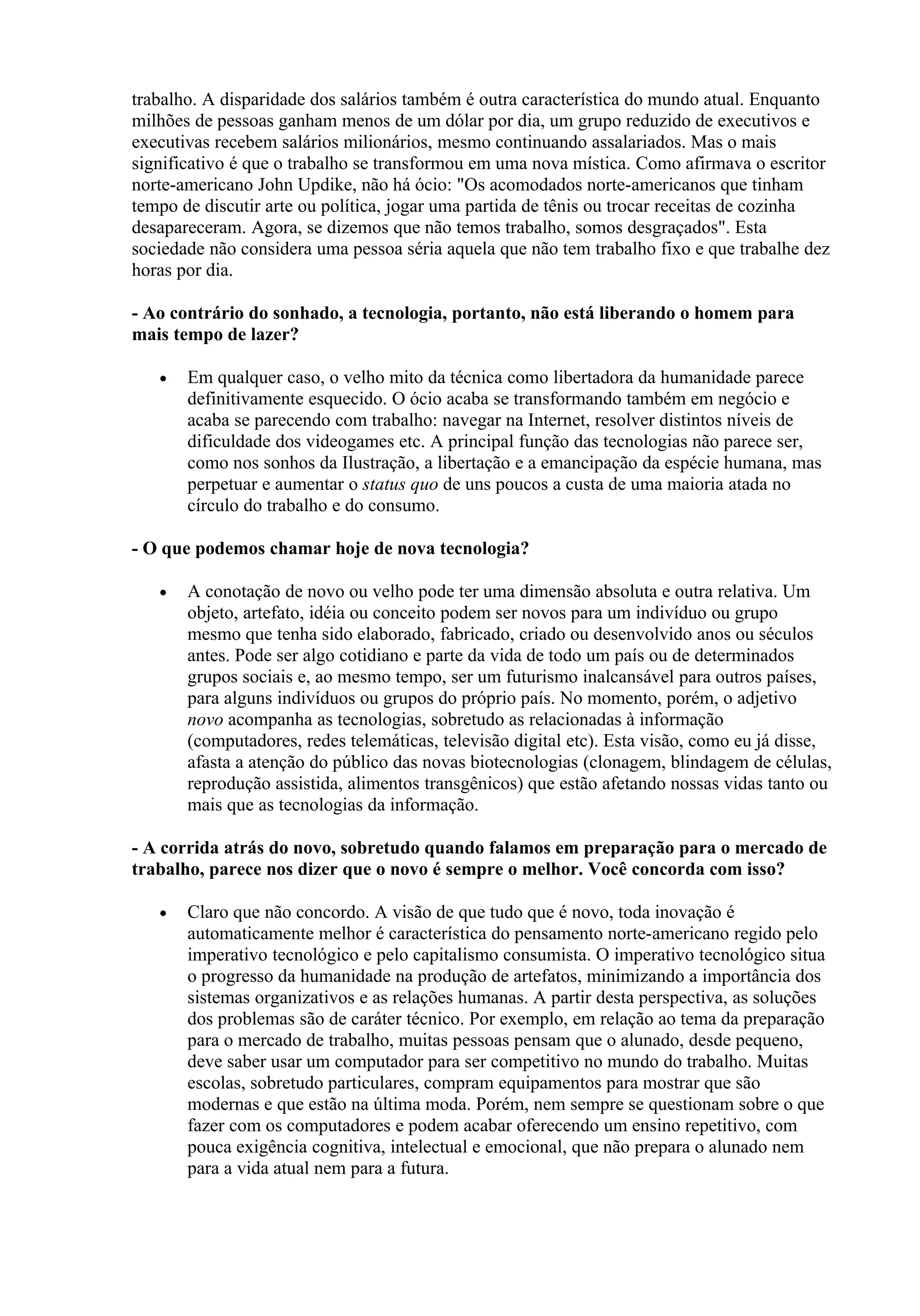 trabalho. A disparidade dos salários também é outra característica do mundo atual. Enquanto
milhões de pessoas ganham menos de um dólar por dia, um grupo reduzido de executivos e
executivas recebem salários milionários, mesmo continuando assalariados. Mas o mais
significativo é que o trabalho se transformou em uma nova mística. Como afirmava o escritor
norte-americano John Updike, não há ócio: "Os acomodados norte-americanos que tinham
tempo de discutir arte ou política, jogar uma partida de tênis ou trocar receitas de cozinha
desapareceram. Agora, se dizemos que não temos trabalho, somos desgraçados". Esta
sociedade não considera uma pessoa séria aquela que não tem trabalho fixo e que trabalhe dez
horas por dia.

- Ao contrário do sonhado, a tecnologia, portanto, não está liberando o homem para
mais tempo de lazer?

   •   Em qualquer caso, o velho mito da técnica como libertadora da humanidade parece
       definitivamente esquecido. O ócio acaba se transformando também em negócio e
       acaba se parecendo com trabalho: navegar na Internet, resolver distintos níveis de
       dificuldade dos videogames etc. A principal função das tecnologias não parece ser,
       como nos sonhos da Ilustração, a libertação e a emancipação da espécie humana, mas
       perpetuar e aumentar o status quo de uns poucos a custa de uma maioria atada no
       círculo do trabalho e do consumo.

- O que podemos chamar hoje de nova tecnologia?

   •   A conotação de novo ou velho pode ter uma dimensão absoluta e outra relativa. Um
       objeto, artefato, idéia ou conceito podem ser novos para um indivíduo ou grupo
       mesmo que tenha sido elaborado, fabricado, criado ou desenvolvido anos ou séculos
       antes. Pode ser algo cotidiano e parte da vida de todo um país ou de determinados
       grupos sociais e, ao mesmo tempo, ser um futurismo inalcansável para outros países,
       para alguns indivíduos ou grupos do próprio país. No momento, porém, o adjetivo
       novo acompanha as tecnologias, sobretudo as relacionadas à informação
       (computadores, redes telemáticas, televisão digital etc). Esta visão, como eu já disse,
       afasta a atenção do público das novas biotecnologias (clonagem, blindagem de células,
       reprodução assistida, alimentos transgênicos) que estão afetando nossas vidas tanto ou
       mais que as tecnologias da informação.

- A corrida atrás do novo, sobretudo quando falamos em preparação para o mercado de
trabalho, parece nos dizer que o novo é sempre o melhor. Você concorda com isso?

   •   Claro que não concordo. A visão de que tudo que é novo, toda inovação é
       automaticamente melhor é característica do pensamento norte-americano regido pelo
       imperativo tecnológico e pelo capitalismo consumista. O imperativo tecnológico situa
       o progresso da humanidade na produção de artefatos, minimizando a importância dos
       sistemas organizativos e as relações humanas. A partir desta perspectiva, as soluções
       dos problemas são de caráter técnico. Por exemplo, em relação ao tema da preparação
       para o mercado de trabalho, muitas pessoas pensam que o alunado, desde pequeno,
       deve saber usar um computador para ser competitivo no mundo do trabalho. Muitas
       escolas, sobretudo particulares, compram equipamentos para mostrar que são
       modernas e que estão na última moda. Porém, nem sempre se questionam sobre o que
       fazer com os computadores e podem acabar oferecendo um ensino repetitivo, com
       pouca exigência cognitiva, intelectual e emocional, que não prepara o alunado nem
       para a vida atual nem para a futura.
 