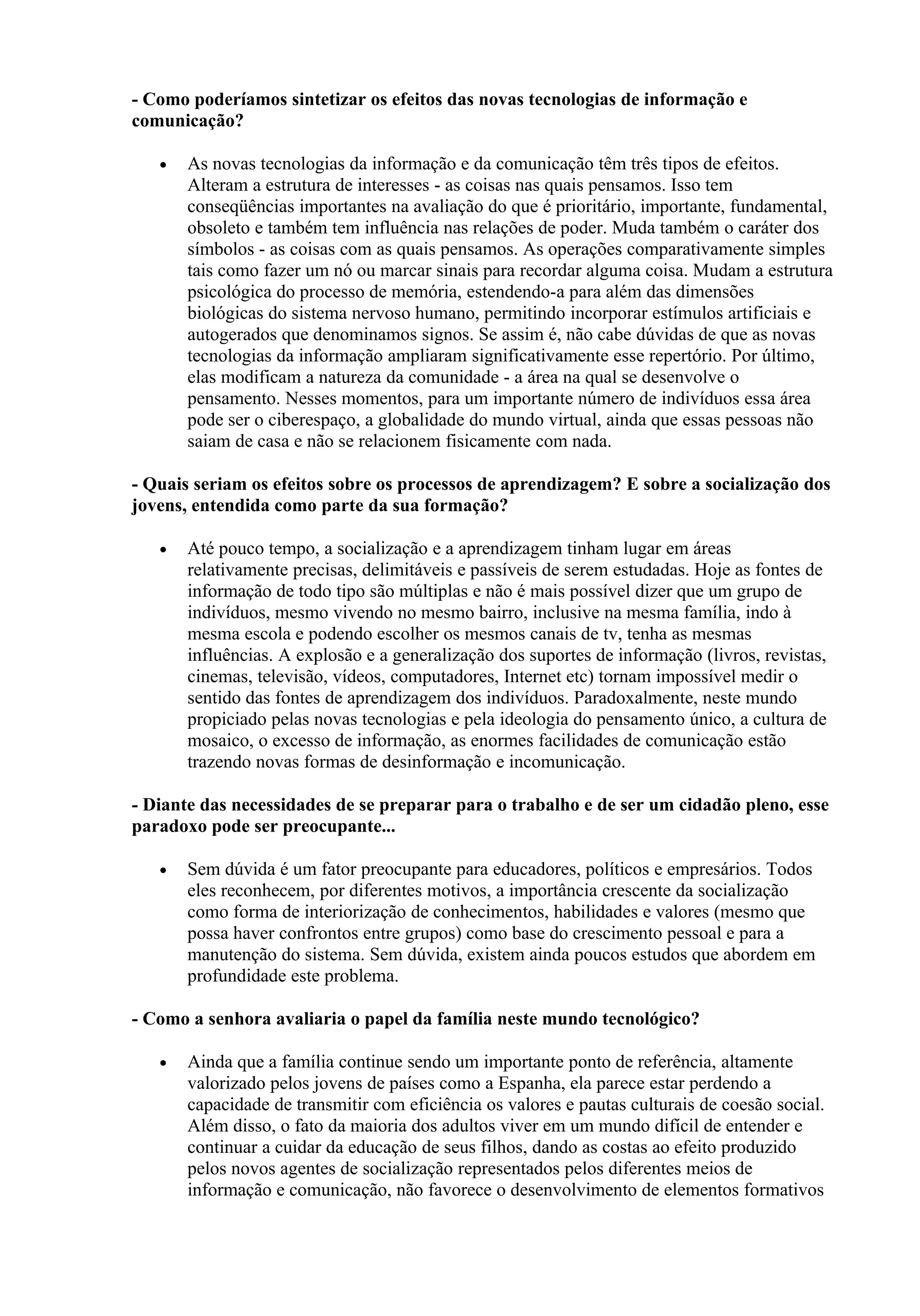 - Como poderíamos sintetizar os efeitos das novas tecnologias de informação e
comunicação?

   •   As novas tecnologias da informação e da comunicação têm três tipos de efeitos.
       Alteram a estrutura de interesses - as coisas nas quais pensamos. Isso tem
       conseqüências importantes na avaliação do que é prioritário, importante, fundamental,
       obsoleto e também tem influência nas relações de poder. Muda também o caráter dos
       símbolos - as coisas com as quais pensamos. As operações comparativamente simples
       tais como fazer um nó ou marcar sinais para recordar alguma coisa. Mudam a estrutura
       psicológica do processo de memória, estendendo-a para além das dimensões
       biológicas do sistema nervoso humano, permitindo incorporar estímulos artificiais e
       autogerados que denominamos signos. Se assim é, não cabe dúvidas de que as novas
       tecnologias da informação ampliaram significativamente esse repertório. Por último,
       elas modificam a natureza da comunidade - a área na qual se desenvolve o
       pensamento. Nesses momentos, para um importante número de indivíduos essa área
       pode ser o ciberespaço, a globalidade do mundo virtual, ainda que essas pessoas não
       saiam de casa e não se relacionem fisicamente com nada.

- Quais seriam os efeitos sobre os processos de aprendizagem? E sobre a socialização dos
jovens, entendida como parte da sua formação?

   •   Até pouco tempo, a socialização e a aprendizagem tinham lugar em áreas
       relativamente precisas, delimitáveis e passíveis de serem estudadas. Hoje as fontes de
       informação de todo tipo são múltiplas e não é mais possível dizer que um grupo de
       indivíduos, mesmo vivendo no mesmo bairro, inclusive na mesma família, indo à
       mesma escola e podendo escolher os mesmos canais de tv, tenha as mesmas
       influências. A explosão e a generalização dos suportes de informação (livros, revistas,
       cinemas, televisão, vídeos, computadores, Internet etc) tornam impossível medir o
       sentido das fontes de aprendizagem dos indivíduos. Paradoxalmente, neste mundo
       propiciado pelas novas tecnologias e pela ideologia do pensamento único, a cultura de
       mosaico, o excesso de informação, as enormes facilidades de comunicação estão
       trazendo novas formas de desinformação e incomunicação.

- Diante das necessidades de se preparar para o trabalho e de ser um cidadão pleno, esse
paradoxo pode ser preocupante...

   •   Sem dúvida é um fator preocupante para educadores, políticos e empresários. Todos
       eles reconhecem, por diferentes motivos, a importância crescente da socialização
       como forma de interiorização de conhecimentos, habilidades e valores (mesmo que
       possa haver confrontos entre grupos) como base do crescimento pessoal e para a
       manutenção do sistema. Sem dúvida, existem ainda poucos estudos que abordem em
       profundidade este problema.

- Como a senhora avaliaria o papel da família neste mundo tecnológico?

   •   Ainda que a família continue sendo um importante ponto de referência, altamente
       valorizado pelos jovens de países como a Espanha, ela parece estar perdendo a
       capacidade de transmitir com eficiência os valores e pautas culturais de coesão social.
       Além disso, o fato da maioria dos adultos viver em um mundo difícil de entender e
       continuar a cuidar da educação de seus filhos, dando as costas ao efeito produzido
       pelos novos agentes de socialização representados pelos diferentes meios de
       informação e comunicação, não favorece o desenvolvimento de elementos formativos
 