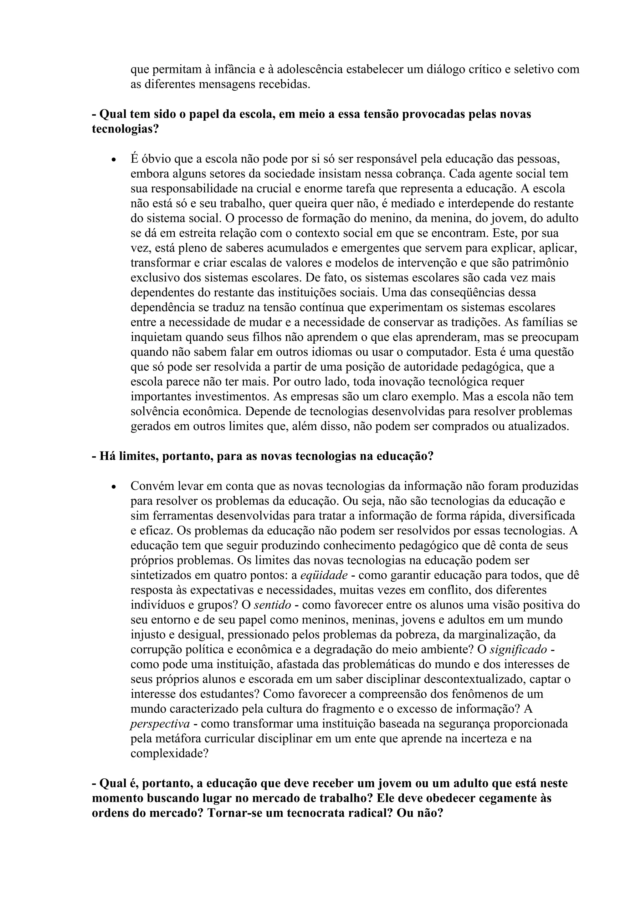 que permitam à infância e à adolescência estabelecer um diálogo crítico e seletivo com
       as diferentes mensagens recebidas.

- Qual tem sido o papel da escola, em meio a essa tensão provocadas pelas novas
tecnologias?

   •   É óbvio que a escola não pode por si só ser responsável pela educação das pessoas,
       embora alguns setores da sociedade insistam nessa cobrança. Cada agente social tem
       sua responsabilidade na crucial e enorme tarefa que representa a educação. A escola
       não está só e seu trabalho, quer queira quer não, é mediado e interdepende do restante
       do sistema social. O processo de formação do menino, da menina, do jovem, do adulto
       se dá em estreita relação com o contexto social em que se encontram. Este, por sua
       vez, está pleno de saberes acumulados e emergentes que servem para explicar, aplicar,
       transformar e criar escalas de valores e modelos de intervenção e que são patrimônio
       exclusivo dos sistemas escolares. De fato, os sistemas escolares são cada vez mais
       dependentes do restante das instituições sociais. Uma das conseqüências dessa
       dependência se traduz na tensão contínua que experimentam os sistemas escolares
       entre a necessidade de mudar e a necessidade de conservar as tradições. As famílias se
       inquietam quando seus filhos não aprendem o que elas aprenderam, mas se preocupam
       quando não sabem falar em outros idiomas ou usar o computador. Esta é uma questão
       que só pode ser resolvida a partir de uma posição de autoridade pedagógica, que a
       escola parece não ter mais. Por outro lado, toda inovação tecnológica requer
       importantes investimentos. As empresas são um claro exemplo. Mas a escola não tem
       solvência econômica. Depende de tecnologias desenvolvidas para resolver problemas
       gerados em outros limites que, além disso, não podem ser comprados ou atualizados.

- Há limites, portanto, para as novas tecnologias na educação?

   •   Convém levar em conta que as novas tecnologias da informação não foram produzidas
       para resolver os problemas da educação. Ou seja, não são tecnologias da educação e
       sim ferramentas desenvolvidas para tratar a informação de forma rápida, diversificada
       e eficaz. Os problemas da educação não podem ser resolvidos por essas tecnologias. A
       educação tem que seguir produzindo conhecimento pedagógico que dê conta de seus
       próprios problemas. Os limites das novas tecnologias na educação podem ser
       sintetizados em quatro pontos: a eqüidade - como garantir educação para todos, que dê
       resposta às expectativas e necessidades, muitas vezes em conflito, dos diferentes
       indivíduos e grupos? O sentido - como favorecer entre os alunos uma visão positiva do
       seu entorno e de seu papel como meninos, meninas, jovens e adultos em um mundo
       injusto e desigual, pressionado pelos problemas da pobreza, da marginalização, da
       corrupção política e econômica e a degradação do meio ambiente? O significado -
       como pode uma instituição, afastada das problemáticas do mundo e dos interesses de
       seus próprios alunos e escorada em um saber disciplinar descontextualizado, captar o
       interesse dos estudantes? Como favorecer a compreensão dos fenômenos de um
       mundo caracterizado pela cultura do fragmento e o excesso de informação? A
       perspectiva - como transformar uma instituição baseada na segurança proporcionada
       pela metáfora curricular disciplinar em um ente que aprende na incerteza e na
       complexidade?

- Qual é, portanto, a educação que deve receber um jovem ou um adulto que está neste
momento buscando lugar no mercado de trabalho? Ele deve obedecer cegamente às
ordens do mercado? Tornar-se um tecnocrata radical? Ou não?
 