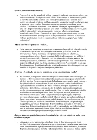 - Com se pode definir esse modelo?

   •   É um modelo que faz a opção de utilizar espaços fechados, de controlar os saberes que
       serão transmitidos e de organizar esses saberes de forma que se tornassem adequados
       às supostas capacidades infantis. Essa forma pressupõe seleção e censura, mas é
       sempre envolta pela ortodoxia católica e, portanto, tem caráter moral. Isso faz com que
       se apresente como a melhor forma de executar o projeto de formação de novos
       cristãos. O ensino das "boas letras" e da "virtude" os obrigou a por em prática toda
       uma série de procedimentos e técnicas. Eles foram se aperfeiçoando aos poucos, com
       o objetivo de conferir, tanto aos estudantes como aos saberes, uma natureza
       moralizada e moralizante. Estas técnicas e procedimentos se converteram em suas
       mãos em instrumentos privilegiados de extração de saberes e fonte de exercícios de
       poderes, que tornaram possível o surgimento da "ciência pedagógica", do "saber
       pedagógico".

- Mas a história não parou nos jesuítas...

   •   Outro momento importante nesse extenso processo de elaboração da educação escolar
       se encontra no que Michel Foucault (pensador francês, já falecido, autor de
       Microfísica do Poder) chamou de "disciplinamento interno dos saberes". A
       reorganização dos saberes durante o período da Ilustração pressupôs um múltiplo e
       intenso debate em relação à formação e o exercício de determinados poderes. As
       instituições educativas, sobretudo a universidade napoleônica e toda a sua influência
       na escola média, tiveram papel importante nesse processo. Nesse sentido, os saberes
       disciplinadores e a disciplinarização dos sujeitos são as duas faces de um processo que
       trabalha na diagonal o conjunto da organização escolar.

- O século 19, então, foi um marco importante nessa organização da escola?

   •   No século 19, o surgimento da escola obrigatória como dever e como direito para os
       meninos (e depois para as meninas) de todas as camadas sociais pode ser analisado
       sob dois ângulos. Como conquista dos trabalhadores e como uma forma de controle e
       disciplinarização da população que deveria se acostumar à rotina dos horários e a
       lógica dos trabalhos industriais. No nosso século os princípios organizativos do
       taylorismo e do fordismo, com sua divisão do trabalho e compartimentação das
       tarefas, encontraram amplo eco na vida escolar. Uma vez mais, o mundo do trabalho
       influenciou de maneira importante a forma de organizar a educação escolar. A
       penúltima evidência desse fato é a urgência com que organizações, empresas e
       governos solicitam que a escola forme indivíduos criativos, que saibam trabalhar de
       forma cooperativa e aprendam de maneira independente. No mundo empresarial se
       fala de toyotismo; na escola, de comunidades de aprendizagem, de aprendizagem
       independente, de tomada de decisões, de capacidade de resolução de problemas. O
       grande tema deste momento consiste em resolver a contradição que pode significar,
       para os indivíduos, a demanda de que sejam criativos no trabalho e dóceis e
       conformados com as próprias estruturas produtivas e sociais.

- Em que as novas tecnologias - assim chamadas hoje - alteram o contrato social entre
indivíduos e grupos?

   •   Mais que as novas tecnologias, entendidas, como já disse anteriormente, como
       artefatos de tratamento da informação, o que realmente está transformando o contrato
       social entre indivíduos e grupos são as novas formas de poder econômico, a maneira
       de entender as relações de trabalho e a homogeneização das visões de mundo a partir
 