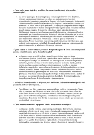- Como poderíamos sintetizar os efeitos das novas tecnologias de informação e
comunicação?

   •   As novas tecnologias da informação e da comunicação têm três tipos de efeitos.
       Alteram a estrutura de interesses - as coisas nas quais pensamos. Isso tem
       conseqüências importantes na avaliação do que é prioritário, importante, fundamental,
       obsoleto e também tem influência nas relações de poder. Muda também o caráter dos
       símbolos - as coisas com as quais pensamos. As operações comparativamente simples
       tais como fazer um nó ou marcar sinais para recordar alguma coisa. Mudam a estrutura
       psicológica do processo de memória, estendendo-a para além das dimensões
       biológicas do sistema nervoso humano, permitindo incorporar estímulos artificiais e
       autogerados que denominamos signos. Se assim é, não cabe dúvidas de que as novas
       tecnologias da informação ampliaram significativamente esse repertório. Por último,
       elas modificam a natureza da comunidade - a área na qual se desenvolve o
       pensamento. Nesses momentos, para um importante número de indivíduos essa área
       pode ser o ciberespaço, a globalidade do mundo virtual, ainda que essas pessoas não
       saiam de casa e não se relacionem fisicamente com nada.

- Quais seriam os efeitos sobre os processos de aprendizagem? E sobre a socialização dos
jovens, entendida como parte da sua formação?

   •   Até pouco tempo, a socialização e a aprendizagem tinham lugar em áreas
       relativamente precisas, delimitáveis e passíveis de serem estudadas. Hoje as fontes de
       informação de todo tipo são múltiplas e não é mais possível dizer que um grupo de
       indivíduos, mesmo vivendo no mesmo bairro, inclusive na mesma família, indo à
       mesma escola e podendo escolher os mesmos canais de tv, tenha as mesmas
       influências. A explosão e a generalização dos suportes de informação (livros, revistas,
       cinemas, televisão, vídeos, computadores, Internet etc) tornam impossível medir o
       sentido das fontes de aprendizagem dos indivíduos. Paradoxalmente, neste mundo
       propiciado pelas novas tecnologias e pela ideologia do pensamento único, a cultura de
       mosaico, o excesso de informação, as enormes facilidades de comunicação estão
       trazendo novas formas de desinformação e incomunicação.

- Diante das necessidades de se preparar para o trabalho e de ser um cidadão pleno, esse
paradoxo pode ser preocupante...

   •   Sem dúvida é um fator preocupante para educadores, políticos e empresários. Todos
       eles reconhecem, por diferentes motivos, a importância crescente da socialização
       como forma de interiorização de conhecimentos, habilidades e valores (mesmo que
       possa haver confrontos entre grupos) como base do crescimento pessoal e para a
       manutenção do sistema. Sem dúvida, existem ainda poucos estudos que abordem em
       profundidade este problema.

- Como a senhora avaliaria o papel da família neste mundo tecnológico?

   •   Ainda que a família continue sendo um importante ponto de referência, altamente
       valorizado pelos jovens de países como a Espanha, ela parece estar perdendo a
       capacidade de transmitir com eficiência os valores e pautas culturais de coesão social.
       Além disso, o fato da maioria dos adultos viver em um mundo difícil de entender e
       continuar a cuidar da educação de seus filhos, dando as costas ao efeito produzido
       pelos novos agentes de socialização representados pelos diferentes meios de
       informação e comunicação, não favorece o desenvolvimento de elementos formativos
 